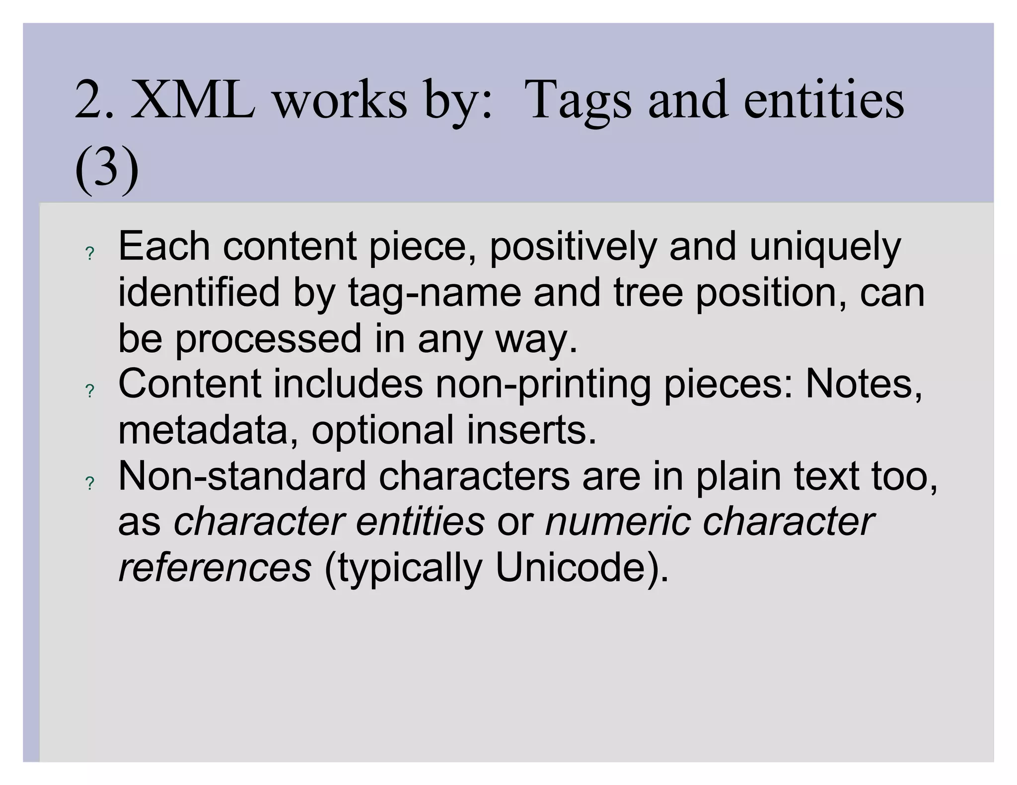 2. XML works by: Tags and entities
(3)
?   Each content piece, positively and uniquely
    identified by tag-name and tree position, can
    be processed in any way.
?   Content includes non-printing pieces: Notes,
    metadata, optional inserts.
?   Non-standard characters are in plain text too,
    as character entities or numeric character
    references (typically Unicode).
 