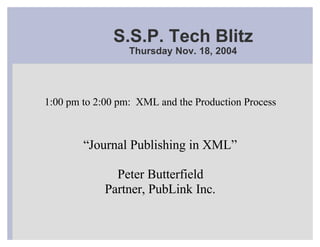 S.S.P. Tech Blitz
                  Thursday Nov. 18, 2004




1:00 pm to 2:00 pm: XML and the Production Process



        “Journal Publishing in XML”

               Peter Butterfield
             Partner, PubLink Inc.
 