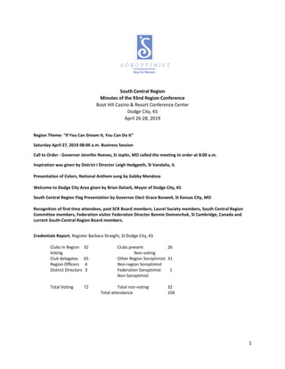 1
South Central Region
Minutes of the 93nd Region Conference
Boot Hill Casino & Resort Conference Center
Dodge City, KS
April 26-28, 2019
Region Theme: “If You Can Dream It, You Can Do It”
Saturday April 27, 2019 08:00 a.m. Business Session
Call to Order - Governor Jennifer Reeves, SI Joplin, MO called the meeting to order at 8:00 a.m.
Inspiration was given by District I Director Leigh Hedgpeth, SI Vandalia, IL
Presentation of Colors, National Anthem sung by Gabby Mendoza
Welcome to Dodge City Area given by Brian Delzeit, Mayor of Dodge City, KS
South Central Region Flag Presentation by Governor Elect Grace Boswell, SI Kansas City, MO
Recognition of first time attendees, past SCR Board members, Laurel Society members, South Central Region
Committee members, Federation visitor Federation Director Bonnie Domonchuk, SI Cambridge, Canada and
current South-Central Region Board members.
Credentials Report, Register Barbara Straight, SI Dodge City, KS
Clubs in Region 32 Clubs present 26
Voting Non-voting
Club delegates 65 Other Region Soroptimist 31
Region Officers 4 Non-region Soroptimist
District Directors 3 Federation Soroptimist 1
Non-Soroptimist
Total Voting 72 Total non-voting 32
Total attendance 104
 