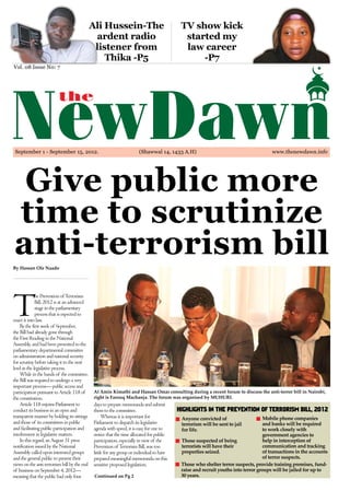 Ali Hussein-The                               TV show kick
                                               ardent radio                                  started my
                                               listener from                                 law career
                                                  Thika -P5                                      -P7
Vol. 08 Issue N0: 7




 September 1 - September 15, 2012.                                     (Shawwal 14, 1433 A.H)                                          www.thenewdawn.info 	




 Give public more
time to scrutinize
anti-terrorism bill
By Hassan Ole Naado




T
              he Prevention of Terrorism
              Bill, 2012 is at an advanced
              stage in the parliamentary
              process that is expected to
enact it into law.
    By the first week of September,
the Bill had already gone through
the First Reading in the National
Assembly, and had been presented to the
parliamentary departmental committee
on administration and national security
for scrutiny before taking it to the next
level in the legislative process.
    While in the hands of the committee,
the Bill was required to undergo a very
important process— public access and
participation pursuant to Article 118 of      Al Amin Kimathi and Hassan Omar consulting during a recent forum to discuss the anti-terror bill in Nairobi,
the constitution.                             right is Farouq Machanja. The forum was organised by MUHURI.
    Article 118 enjoins Parliament to         days to prepare memoranda and submit
conduct its business in an open and           them to the committee.                       HIGHLIGHTS IN THE PREVENTION OF TERRORISM BILL, 2012
transparent manner by holding its sittings         Whereas it is important for              Anyone convicted of                     Mobile phone companies
and those of its committees in public         Parliament to dispatch its legislative        terrorism will be sent to jail          and banks will be required
and facilitating public participation and     agenda with speed, it is easy for one to      for life.                               to work closely with
involvement in legislative matters.           notice that the time allocated for public                                             government agencies to
    In this regard, an August 31 press        participation, especially in view of the      Those suspected of being                help in interception of
notification issued by the National           Prevention of Terrorism Bill, was too         terrorists will have their              communication and tracking
Assembly called upon interested groups        little for any group or individual to have    properties seized.                      of transactions in the accounts
and the general public to present their       prepared meaningful memoranda on this                                                 of terror suspects.
views on the anti terrorism bill by the end   sensitive proposed legislation.               Those who shelter terror suspects, provide training premises, fund-
of business on September 4, 2012—                                                           raise and recruit youths into terror groups will be jailed for up to
meaning that the public had only four          Continued on Pg 2                            30 years.
 