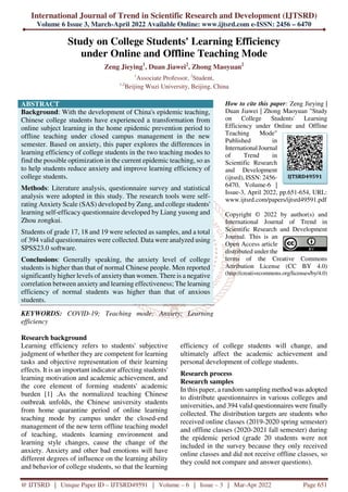 International Journal of Trend in Scientific Research and Development (IJTSRD)
Volume 6 Issue 3, March-April 2022 Available Online: www.ijtsrd.com e-ISSN: 2456 – 6470
@ IJTSRD | Unique Paper ID – IJTSRD49591 | Volume – 6 | Issue – 3 | Mar-Apr 2022 Page 651
Study on College Students' Learning Efficiency
under Online and Offline Teaching Mode
Zeng Jieying1
, Duan Jiawei2
, Zhong Maoyuan2
1
Associate Professor, 2
Student,
1,2
Beijing Wuzi University, Beijing, China
ABSTRACT
Background: With the development of China's epidemic teaching,
Chinese college students have experienced a transformation from
online subject learning in the home epidemic prevention period to
offline teaching under closed campus management in the new
semester. Based on anxiety, this paper explores the differences in
learning efficiency of college students in the two teaching modes to
find the possible optimization in the current epidemic teaching, so as
to help students reduce anxiety and improve learning efficiency of
college students.
Methods: Literature analysis, questionnaire survey and statistical
analysis were adopted in this study. The research tools were self-
rating Anxiety Scale (SAS) developed by Zung, and college students'
learning self-efficacy questionnaire developed by Liang yusong and
Zhou zongkui.
Students of grade 17, 18 and 19 were selected as samples, and a total
of 394 valid questionnaires were collected. Data were analyzed using
SPSS23.0 software.
Conclusions: Generally speaking, the anxiety level of college
students is higher than that of normal Chinese people. Men reported
significantly higher levels of anxietythan women. There is a negative
correlation between anxiety and learning effectiveness; The learning
efficiency of normal students was higher than that of anxious
students.
KEYWORDS: COVID-19; Teaching mode; Anxiety; Learning
efficiency
How to cite this paper: Zeng Jieying |
Duan Jiawei | Zhong Maoyuan "Study
on College Students' Learning
Efficiency under Online and Offline
Teaching Mode"
Published in
International Journal
of Trend in
Scientific Research
and Development
(ijtsrd), ISSN: 2456-
6470, Volume-6 |
Issue-3, April 2022, pp.651-654, URL:
www.ijtsrd.com/papers/ijtsrd49591.pdf
Copyright © 2022 by author(s) and
International Journal of Trend in
Scientific Research and Development
Journal. This is an
Open Access article
distributed under the
terms of the Creative Commons
Attribution License (CC BY 4.0)
(http://creativecommons.org/licenses/by/4.0)
Research background
Learning efficiency refers to students' subjective
judgment of whether they are competent for learning
tasks and objective representation of their learning
effects. It is an important indicator affecting students'
learning motivation and academic achievement, and
the core element of forming students' academic
burden [1] .As the normalized teaching Chinese
outbreak unfolds, the Chinese university students
from home quarantine period of online learning
teaching mode by campus under the closed-end
management of the new term offline teaching model
of teaching, students learning environment and
learning style changes, cause the change of the
anxiety. Anxiety and other bad emotions will have
different degrees of influence on the learning ability
and behavior of college students, so that the learning
efficiency of college students will change, and
ultimately affect the academic achievement and
personal development of college students.
Research process
Research samples
In this paper, a random sampling method was adopted
to distribute questionnaires in various colleges and
universities, and 394 valid questionnaires were finally
collected. The distribution targets are students who
received online classes (2019-2020 spring semester)
and offline classes (2020-2021 fall semester) during
the epidemic period (grade 20 students were not
included in the survey because they only received
online classes and did not receive offline classes, so
they could not compare and answer questions).
IJTSRD49591
 