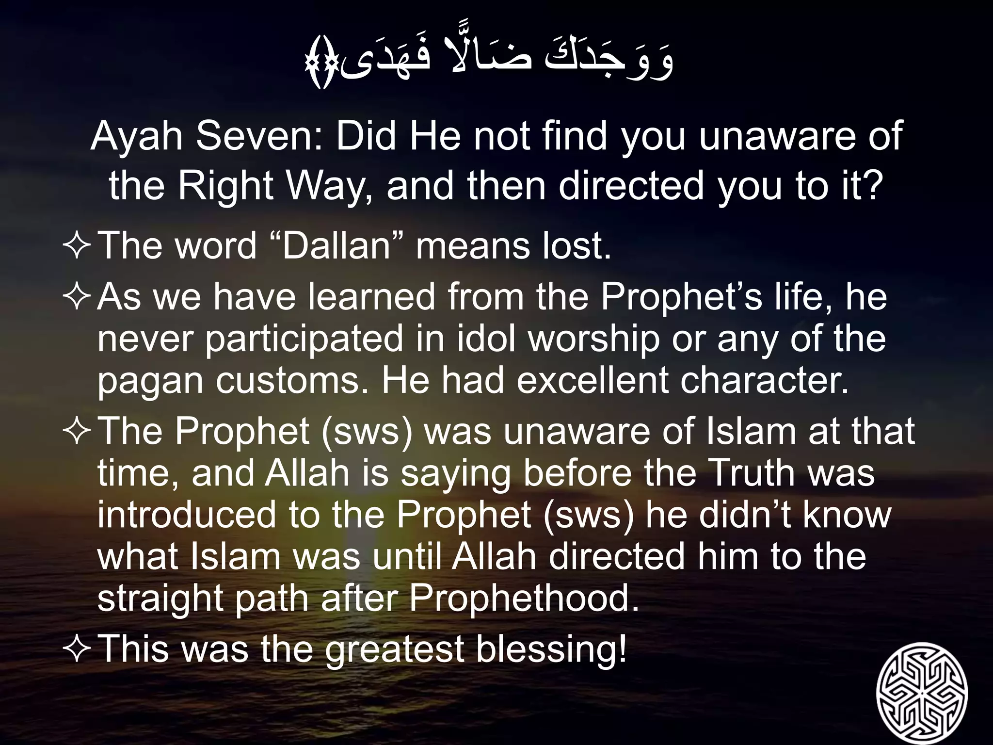The word “Dallan” means lost.
As we have learned from the Prophet’s life, he
never participated in idol worship or any of the
pagan customs. He had excellent character.
The Prophet (sws) was unaware of Islam at that
time, and Allah is saying before the Truth was
introduced to the Prophet (sws) he didn’t know
what Islam was until Allah directed him to the
straight path after Prophethood.
This was the greatest blessing!
Ayah Seven: Did He not find you unaware of
the Right Way, and then directed you to it?
َِ‫ك‬َ‫د‬َ‫ج‬ َ‫و‬ َ‫و‬ًِ‫اّل‬َ‫ض‬‫ى‬َ‫د‬َ‫ه‬َ‫ف‬﴾﴿
 