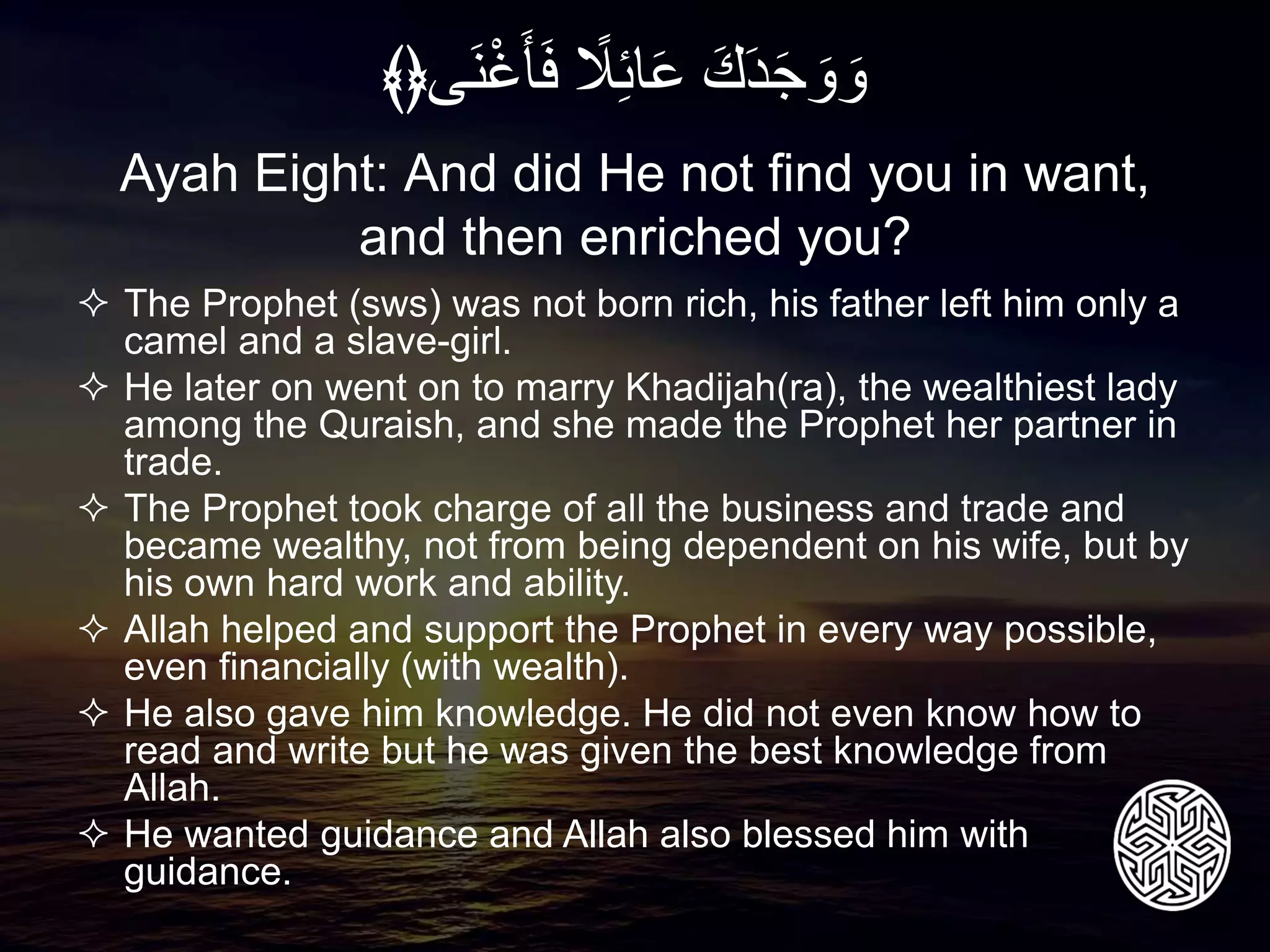  The Prophet (sws) was not born rich, his father left him only a
camel and a slave-girl.
 He later on went on to marry Khadijah(ra), the wealthiest lady
among the Quraish, and she made the Prophet her partner in
trade.
 The Prophet took charge of all the business and trade and
became wealthy, not from being dependent on his wife, but by
his own hard work and ability.
 Allah helped and support the Prophet in every way possible,
even financially (with wealth).
 He also gave him knowledge. He did not even know how to
read and write but he was given the best knowledge from
Allah.
 He wanted guidance and Allah also blessed him with
guidance.
Ayah Eight: And did He not find you in want,
and then enriched you?
َِ‫ك‬َ‫د‬َ‫ج‬ َ‫و‬ َ‫و‬ًِ‫ل‬‫ائ‬َ‫ع‬‫َى‬‫ن‬ْ‫غ‬َ‫أ‬َ‫ف‬﴾﴿
 