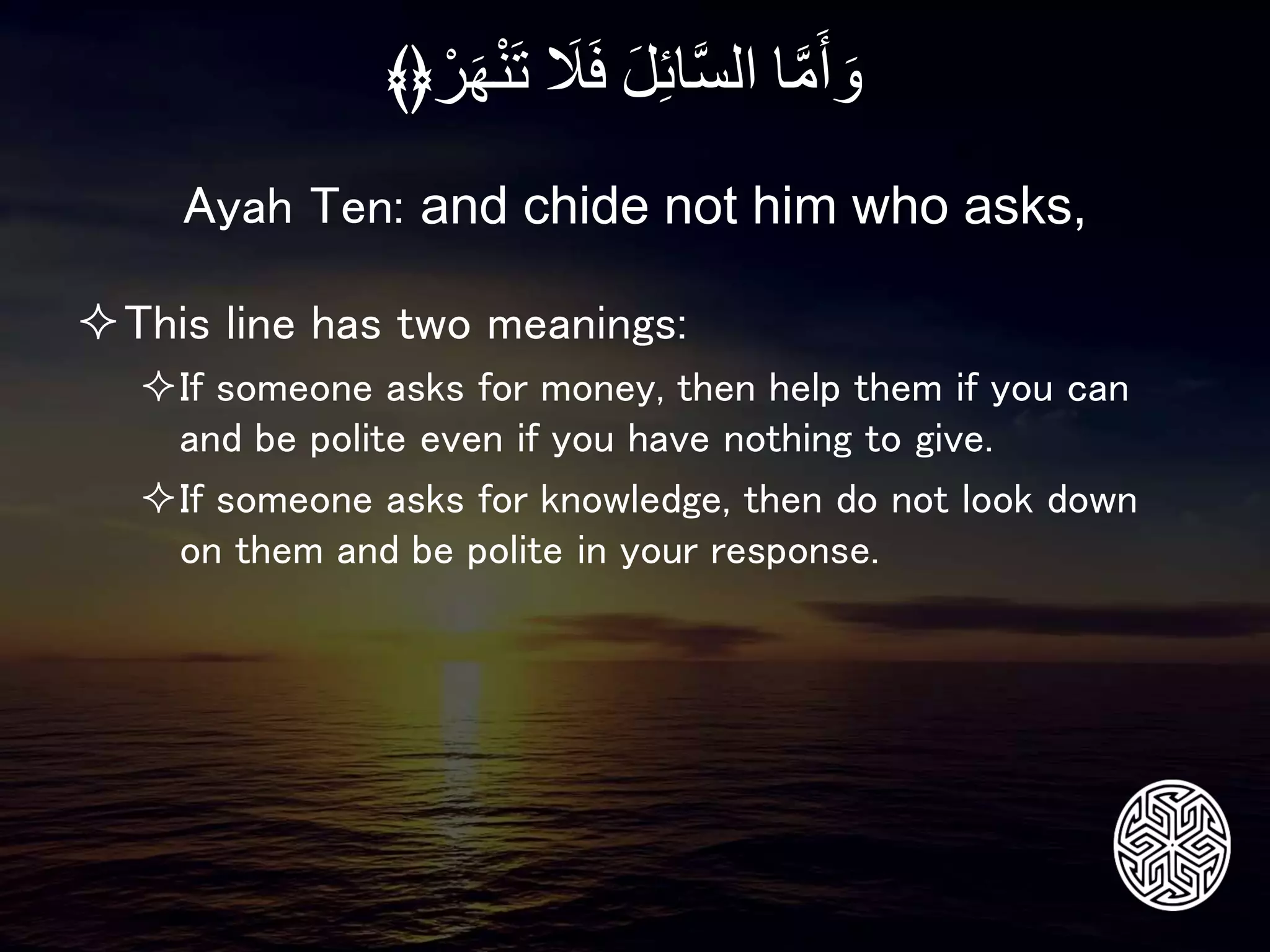 This line has two meanings:
If someone asks for money, then help them if you can
and be polite even if you have nothing to give.
If someone asks for knowledge, then do not look down
on them and be polite in your response.
Ayah Ten: and chide not him who asks,
‫ا‬َّ‫م‬َ‫أ‬ َ‫و‬َِ‫ل‬‫ائ‬َّ‫س‬‫ال‬َِ‫ل‬َ‫ف‬َِ‫ه‬ْ‫ن‬َ‫ت‬ِْ‫ر‬﴾﴿
 