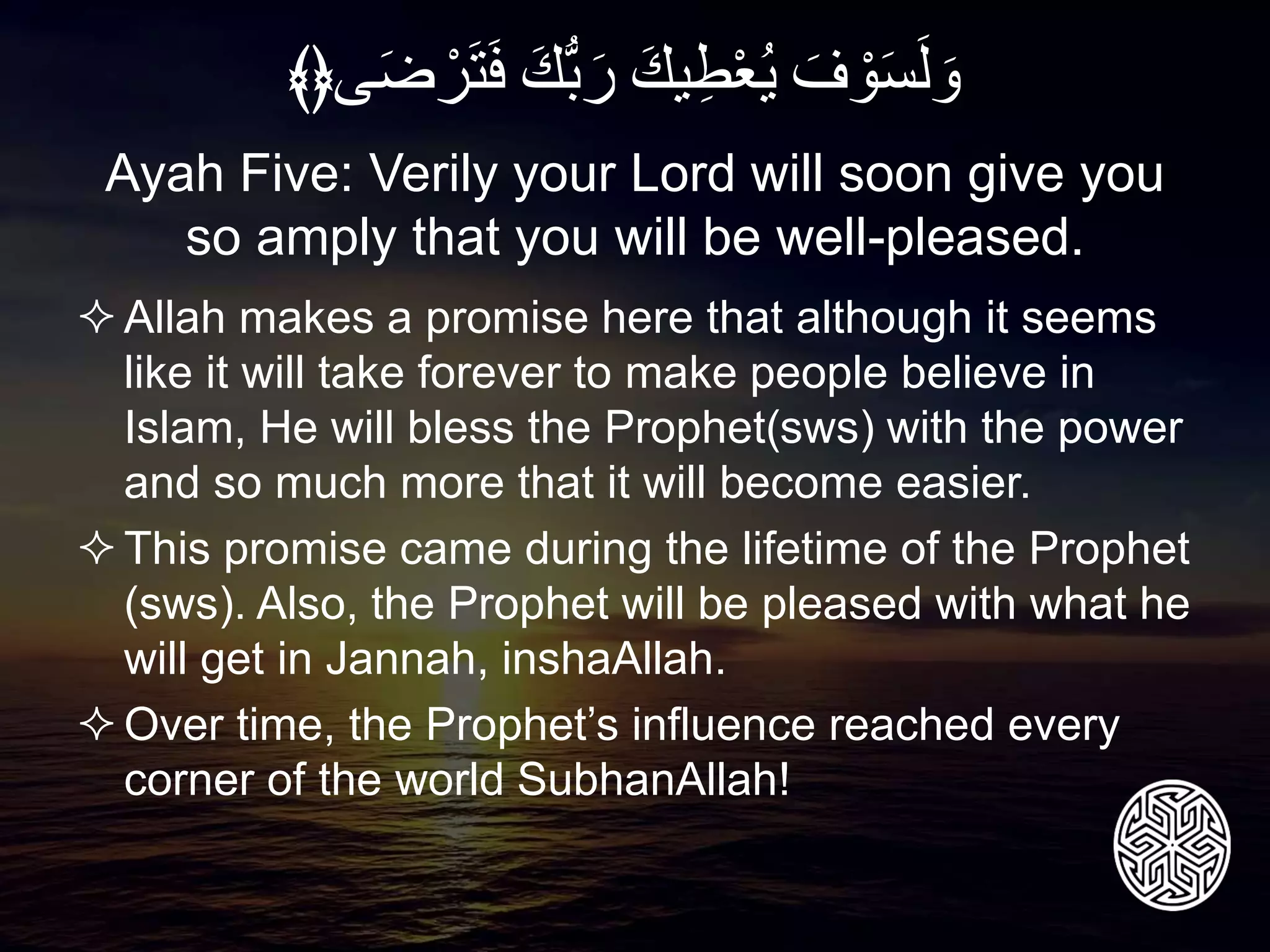 Allah makes a promise here that although it seems
like it will take forever to make people believe in
Islam, He will bless the Prophet(sws) with the power
and so much more that it will become easier.
This promise came during the lifetime of the Prophet
(sws). Also, the Prophet will be pleased with what he
will get in Jannah, inshaAllah.
Over time, the Prophet’s influence reached every
corner of the world SubhanAllah!
Ayah Five: Verily your Lord will soon give you
so amply that you will be well-pleased.
َِ‫ف‬ ْ‫و‬َ‫س‬َ‫ل‬ َ‫و‬َِ‫يك‬‫ط‬ْ‫ع‬‫ي‬َِ‫ُّك‬‫ب‬َ‫ر‬‫ى‬َ‫ض‬ ْ‫ر‬َ‫ت‬َ‫ف‬﴾﴿
 