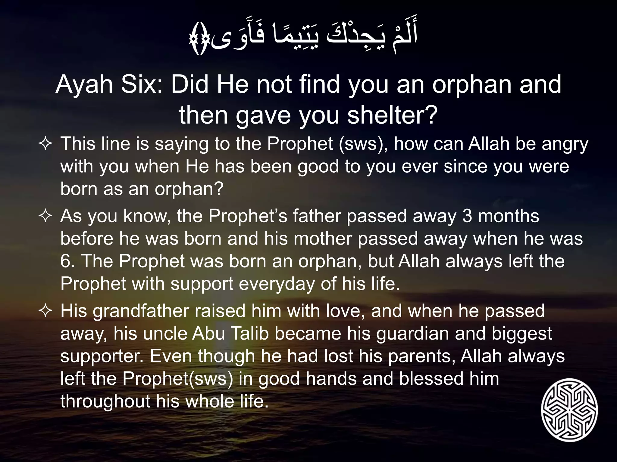  This line is saying to the Prophet (sws), how can Allah be angry
with you when He has been good to you ever since you were
born as an orphan?
 As you know, the Prophet’s father passed away 3 months
before he was born and his mother passed away when he was
6. The Prophet was born an orphan, but Allah always left the
Prophet with support everyday of his life.
 His grandfather raised him with love, and when he passed
away, his uncle Abu Talib became his guardian and biggest
supporter. Even though he had lost his parents, Allah always
left the Prophet(sws) in good hands and blessed him
throughout his whole life.
Ayah Six: Did He not find you an orphan and
then gave you shelter?
ِْ‫م‬َ‫ل‬َ‫أ‬َِ‫ك‬ْ‫د‬‫ج‬َ‫ي‬‫ا‬ً‫م‬‫ي‬‫ت‬َ‫ي‬َِ‫و‬َ‫آ‬َ‫ف‬‫ى‬﴾﴿
 