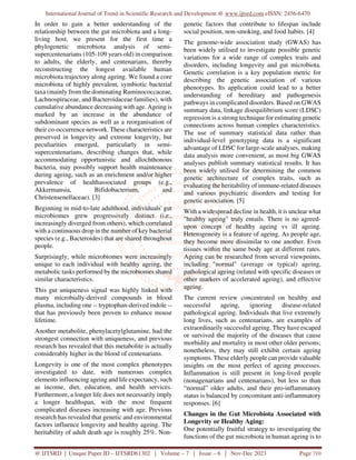 International Journal of Trend in Scientific Research and Development @ www.ijtsrd.com eISSN: 2456-6470
@ IJTSRD | Unique Paper ID – IJTSRD61302 | Volume – 7 | Issue – 6 | Nov-Dec 2023 Page 710
In order to gain a better understanding of the
relationship between the gut microbiota and a long-
living host, we present for the first time a
phylogenetic microbiota analysis of semi-
supercentenarians (105-109 years old) in comparison
to adults, the elderly, and centenarians, thereby
reconstructing the longest available human
microbiota trajectory along ageing. We found a core
microbiota of highly prevalent, symbiotic bacterial
taxa (mainly from the dominating Ruminococcaceae,
Lachnospiraceae, and Bacteroidaceae families), with
cumulative abundance decreasing with age. Ageing is
marked by an increase in the abundance of
subdominant species as well as a reorganisation of
their co-occurrence network. These characteristics are
preserved in longevity and extreme longevity, but
peculiarities emerged, particularly in semi-
supercentenarians, describing changes that, while
accommodating opportunistic and allochthonous
bacteria, may possibly support health maintenance
during ageing, such as an enrichment and/or higher
prevalence of healthassociated groups (e.g.,
Akkermansia, Bifidobacterium, and
Christensenellaceae). [3]
Beginning in mid-to-late adulthood, individuals' gut
microbiomes grew progressively distinct (i.e.,
increasingly diverged from others), which correlated
with a continuous drop in the number of key bacterial
species (e.g., Bacteroides) that are shared throughout
people.
Surprisingly, while microbiomes were increasingly
unique to each individual with healthy ageing, the
metabolic tasks performed by the microbiomes shared
similar characteristics.
This gut uniqueness signal was highly linked with
many microbially-derived compounds in blood
plasma, including one -- tryptophan-derived indole --
that has previously been proven to enhance mouse
lifetime.
Another metabolite, phenylacetylglutamine, had the
strongest connection with uniqueness, and previous
research has revealed that this metabolite is actually
considerably higher in the blood of centenarians.
Longevity is one of the most complex phenotypes
investigated to date, with numerous complex
elements influencing ageing and life expectancy, such
as income, diet, education, and health services.
Furthermore, a longer life does not necessarily imply
a longer healthspan, with the most frequent
complicated diseases increasing with age. Previous
research has revealed that genetic and environmental
factors influence longevity and healthy ageing. The
heritability of adult death age is roughly 25%. Non-
genetic factors that contribute to lifespan include
social position, non-smoking, and food habits. [4]
The genome-wide association study (GWAS) has
been widely utilised to investigate possible genetic
variations for a wide range of complex traits and
disorders, including longevity and gut microbiota.
Genetic correlation is a key population metric for
describing the genetic association of various
phenotypes. Its application could lead to a better
understanding of hereditary and pathogenesis
pathways in complicated disorders. Based on GWAS
summary data, linkage disequilibrium score (LDSC)
regression is a strong technique for estimating genetic
connections across human complex characteristics.
The use of summary statistical data rather than
individual-level genotyping data is a significant
advantage of LDSC for large-scale analyses, making
data analysis more convenient, as most big GWAS
analyses publish summary statistical results. It has
been widely utilised for determining the common
genetic architecture of complex traits, such as
evaluating the heritability of immune-related diseases
and various psychiatric disorders and testing for
genetic association. [5]
With a widespread decline in health, it is unclear what
"healthy ageing" truly entails. There is no agreed-
upon concept of healthy ageing vs ill ageing.
Heterogeneity is a feature of ageing. As people age,
they become more dissimilar to one another. Even
tissues within the same body age at different rates.
Ageing can be researched from several viewpoints,
including "normal" (average or typical) ageing,
pathological ageing (related with specific diseases or
other markers of accelerated ageing), and effective
ageing.
The current review concentrated on healthy and
successful ageing, ignoring disease-related
pathological ageing. Individuals that live extremely
long lives, such as centenarians, are examples of
extraordinarily successful ageing. They have escaped
or survived the majority of the diseases that cause
morbidity and mortality in most other older persons;
nonetheless, they may still exhibit certain ageing
symptoms. These elderly people can provide valuable
insights on the most perfect of ageing processes.
Inflammation is still present in long-lived people
(nonagenarians and centenarians), but less so than
“normal” older adults, and their pro-inflammatory
status is balanced by concomitant anti-inflammatory
responses. [6]
Changes in the Gut Microbiota Associated with
Longevity or Healthy Aging:
One potentially fruitful strategy to investigating the
functions of the gut microbiota in human ageing is to
 