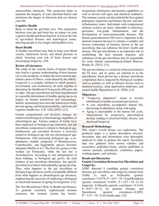 International Journal of Trend in Scientific Research and Development @ www.ijtsrd.com eISSN: 2456-6470
@ IJTSRD | Unique Paper ID – IJTSRD61302 | Volume – 7 | Issue – 6 | Nov-Dec 2023 Page 712
antimicrobial chemicals. This protection helps to
maintain the integrity of your intestinal barrier and
minimises the danger of infections that can shorten
your life.
Cognitive Health
Keep in mind the gut-brain axis. This interaction
between your gut and brain has an impact on your
cognitive health and brain function. It lowers the risk
of age-related diseases and neurological issues,
allowing people to live longer and healthier lives.
Heart Health
A healthy microbiota may help to keep your blood
vessels, cholesterol levels, and blood pressure in
check, lowering your risk of heart disease and
encouraging longevity. [10]
Review of Literature:
The study of the extreme limits of human lifespan
may lead to a greater understanding of how humans
can avoid, postpone, or endure the most common age-
related causes of illness, a trait shared by the elderly.
Longevity is a complex attribute in which genetics,
environment, and stochasticity all work together to
determine the likelihood of living to be 100 years old
or older. The gut microbiome has been hypothesised
as a possible determinant of healthy ageing due to its
impact on human metabolism and immunology.
Indeed, maintaining host-microbe homeostasis helps
prevent ageing, intestinal permeability, and bone and
cognitive health loss. C.R. Villa (2015). [11]
Certain compositional and diversity changes are
related with biological or functional age, regardless of
chronological age. Various markers of frailty have
been employed as biological age indicators, and gut
microbiota composition is related to biological age.
Furthermore, gut microbial diversity is inversely
related to biological age but not chronological age.
Furthermore, with increasing biological age, a co-
abundance module composed of Ruminococcus,
Coprobacillus, and Eggerthella species becomes
abundant (Maffei et al.). The first two genera in this
module are Firmicutes, while the last one is
Actinobacteria. According to one interpretation of
these findings, as biological age grows, the total
richness of gut microbiota diminishes, but specific
microbial taxa linked with unhealthy ageing develop.
Thus, what happens in the gut microbiota as
biological age advances can be considerably different
from what happens as chronological age advances,
emphasising the necessity of employing a biological
or functional measure in ageing investigations. [12]
The Gut Microbiome's Role in Health and Disease:
To generate extremely sophisticated immune
responses, the immune system has barrier,
recognition, elimination, and memory capabilities, as
well as diverse cell types and chemical mediators.
The immune system can then defend the host against
pathogenic organisms and balance the pro- and anti-
inflammatory states. Individuals with compromised
immune systems are more vulnerable to infections,
persistent, low-grade inflammation, and the
development of noncommunicable diseases. The
human gastrointestinal (GI) tract is important in the
immune response because it contains a complex and
diverse community of bacteria, known as the gut
microbiota, that can influence the host's health and
disease. The gut microbiome is an important role in
establishing the host immune response, and
imbalance of the gut microbiota may be responsible
for some chronic immunological-related illnesses.
Honda, K. (2012). [13]
The gut microbiota is a varied set of bacteria found in
the GI tract, and its genes are referred to as the
microbiome. Each person has a distinct microbiota
composition that is impacted by biological variables
such as genetics as well as lifestyle factors such as
nutrition exercise, sleep deprivation medicines, and
mental health (Barandouzi et al., 2020). [14]
Objectives:
 ‘‘Longevity adaptation’’ seems to involve
enrichment in health-associated gut bacteria.
 A core microbiota accompanies human life,
decreasing in abundance along with aging.
 Aging is unavoidable in the human life cycle,
characterized by progressive physiological
decline, leading to increased frailty, disease, and
decreased longevity.
Research Methodology:
This study's overall design was exploratory. The
produced paper is a nature descriptive research.
Secondary data and information were thoroughly
analysed in order to prepare the report. Secondary
data was gathered from various scholars' and
researchers' published books, articles published in
various journals, periodicals, conference papers,
working papers, and websites.
Result and Discussion:
Genetic Correlation Between Gut Microbiota and
Longevity:
LDSC detected 4 candidate genetic correlation
between gut microbiota and longevity-related traits
(Table 1), such as Veillonella (genetic
correlation = 0.5578, P = 4.67 × 10− 2) and Roseburia
(genetic correlation = 0.4491, P = 2.67 × 10− 2) for
longevity, Collinsella (genetic correlation = 0.3144,
P = 4.07 × 10− 2) for parental lifespan, and
Sporobacter (genetic correlation = 0.2092,
P = 3.53 × 10− 2) for health span. [15]
 