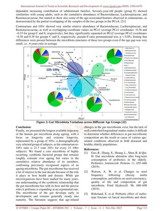 International Journal of Trend in Scientific Research and Development @ www.ijtsrd.com eISSN: 2456-6470
@ IJTSRD | Unique Paper ID – IJTSRD61302 | Volume – 7 | Issue – 6 | Nov-Dec 2023 Page 715
dependent increasing contribution of subdominant families. Seventy-year-old people (group E) showed
similarities with young adults, such as the cumulative abundance of Bacteroidaceae, Lachnospiraceae, and
Ruminococcaceae, but started to show also some of the age-associated features observed in centenarians, as
demonstrated by the partial overlapping of the samples of the two groups in the PCoA. [21]
Centenarians and 105+ showed very similar relative abundance of Bacteroidaceae, Lachnospiraceae, and
Ruminococcaceae, as well as overlapping coordinate values on PCo1 (average PCo1 coordinates −0.36 and
−0.33 for group C and S, respectively), but they significantly separated on PCo2 (average PCo2 coordinates
−0.38 and 0.38 for groups C and S, respectively; pseudo-F-ratio permutational test; p < 0.05), hinting that
differences were present between the microbiota structures of these two groups even if the age gap was very
small, i.e., 6 years only in average.
Figure 2: Gut Microbiota Variations across Different Age Groups [22]
Conclusion:
Finally, we presented the longest available trajectory
of the human gut microbiota along ageing, with a
focus on longevity and extreme longevity,
represented by a group of 105+, a demographically
very selected group of subjects, as the centenarian-to-
105+ ratio is 21.7 (one 105+ for every 21 100+
subjects). We found a core microbiota of highly
occurring, symbiotic bacterial groups that remains
roughly constant over ageing but varies in the
cumulative relative abundance of its members,
confirming previously recognised aspects of an
ageing microbiota. The gut microbiome has received
a lot of interest in the last decade because of the role
it plays in host health and disease. While gut
microorganisms have been studied for many years,
our understanding of the symbiotic relationship that
the gut microbiome has with its host and the precise
roles it performs is expanding at an exponential rate.
The microbiome of the gut develops early in
development and remains generally steady into
maturity. The literature suggests that age-related
changes in the gut microbiome exist, but the lack of
well-controlled longitudinal studies makes it difficult
to determine whether differences in gut microbiome
composition are the result or cause of various age-
related conditions observed in both diseased and
healthy elderly populations.
References:
[1] Gao, R., Zhang, X., Huang, L., Shen, R. & Qin,
H. Gut microbiota alteration after long-term
consumption of probiotics in the elderly.
Probiotics Antimicrob. Proteins 11, 655–666
(2019).
[2] Watson, A. W. et al. Changes in stool
frequency following chicory inulin
consumption, and effects on stool consistency,
quality of life and composition of gut
microbiota. Food Hydrocoll. 96, 688–698
(2019).
[3] Birkeland, E. et al. Prebiotic effect of inulin-
type fructans on faecal microbiota and short-
 