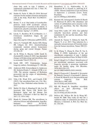 International Journal of Trend in Scientific Research and Development @ www.ijtsrd.com eISSN: 2456-6470
@ IJTSRD | Unique Paper ID – IJTSRD61302 | Volume – 7 | Issue – 6 | Nov-Dec 2023 Page 716
chain fatty acids in type 2 diabetes: a
randomised controlled trial. Eur. J. Nutr. 59,
3325–3338 (2020).
[4] Sender R, Fuchs S, Milo R (2016) Revised
estimates for the number of human and bacteria
cells in the body. PLoS Biol 14:e1002533–
e1002533.
[5] Kotani, Y. et al. Oral intake of Lactobacillus
pentosus strain b240 accelerates salivary
immunoglobulin A secretion in the elderly: A
randomized, placebo-controlled, double-blind
trial. Immun. Ageing 7, 11 (2010).
[6] Litvak, Y., Byndloss, M. X. & Bäumler, A. J.
Colonocyte metabolism shapes the gut
microbiota. Science
https://doi.org/10.1126/science.aat9076 (2018).
[7] Alavez S, Vantipalli MC, Zucker DJS, Klang
IM, Lithgow GJ. 2011. Amyloid-binding
compounds maintain protein homeostasis
during aging and extend lifespan. Nature
472:226–29
[8] An R, Wilms E, Masclee AAM, Smidt H,
Zoetendal EG, Jonkers D. 2018. Age-dependent
changes in GI physiology and microbiota: time
to reconsider? Gut 67:2213–22.
[9] Smith DW. 1997. Centenarians: human
longevity outliers. Gerontologist 37: 200-206.
[10] Andersson SGE, Zomorodipour A, Andersson
JO, Sicheritz-Pontén T, Alsmark UCM, et al.
1998. The genome sequence of Rickettsia
prowazekii and the origin of mitochondria.
Nature 396:133–40.
[11] Villa, C.R., Ward, W.E., and Comelli, E.M.
(2015). Gut microbiota-bone axis. Crit. Rev.
Food Sci. Nutr. Published online October 13,
2015
[12] Maffei VJ, Kim S, Blanchard E 4th, Luo M,
Jazwinski SM, Taylor CM, Welsh DA:
Biological Aging and the Human Gut
Microbiota. J Gerontol A Biol Sci Med Sci
2017; 72: 1474–1482.
[13] Honda K, Littman DR. The microbiome in
infectious disease and inflammation. Annu Rev
Immunol. (2012) 30:759–95.
doi:10.1146/annurev-immunol-020711-074937
[14] Barandouzi, Z. A., Starkweather, A. R.,
Henderson, W. A., Gyamfi, A., and Cong, X. S.
(2020). Altered composition of gut microbiota
in depression: a systematic review. Front.
Psychiatry 11:541.
doi:10.3389/fpsyt.2020.00541.
[15] Kaoutari AE, Armougom F, Gordon JI, Raoult
D, Henrissat B (2013) The abundance and
variety of carbohydrate-active enzymes in the
human gut microbiota. Nat Rev Microbiol
11:497–504.
[16] Arnal M-E, Lallès J-P. 2016. Gut epithelial
inducible heat-shock proteins and their
modulation by diet and the microbiota. Nutr.
Rev. 74:181–97
[17] Atarashi K, Tanoue T, Oshima K, Suda W,
Nagano Y, et al. 2013. Treg induction by a
rationally selected mixture of Clostridia strains
from the human microbiota. Nature 500:232–
36.
[18] Li Q, Chang Y, Zhang K, Chen H, Tao S,
Zhang Z (2020) Implication of the gut
microbiome composition of type 2 diabetic
patients from northern China. Sci Rep 10:5450.
[19] Kong F, Deng F, Li Y, Zhao J. Identification of
gut microbiome signatures associated with
longevity provides a promising modulation
target for healthy aging. Gut Microbes.
2019;10(2):210–215.
doi:10.1080/19490976.2018.1494102.
[20] Biagi E, Franceschi C, Rampelli S, Severgnini
M, Ostan R, Turroni S, Consolandi C, Quercia
S, Scurti M, Monti D, et al. Gut microbiota and
extreme longevity. Curr Biol.
2016;26(11):1480–1485.
doi:10.1016/j.cub.2016.04.016.
[21] Hill JH, Round JL. SnapShot: microbiota
effects on host physiology. Cell.
2021;184(10):1–22.
doi:10.1016/j.cell.2021.04.026.
[22] Willcox DC, Willcox BJ, He Q, Wang NC,
Suzuki M. 2008. They really are that old: a
validation study of centenarian prevalence in
Okinawa. J. Gerontol. A, Biol. Sci. Med. Sci.
63: 338-349.
 