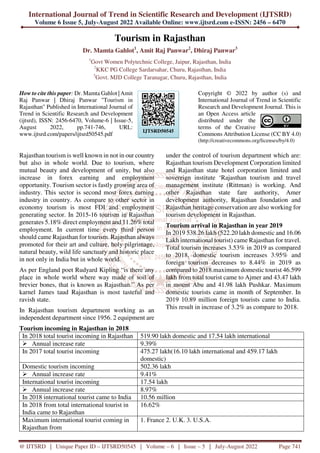 International Journal of Trend in Scientific Research and Development (IJTSRD)
Volume 6 Issue 5, July-August 2022 Available Online: www.ijtsrd.com e-ISSN: 2456 – 6470
@ IJTSRD | Unique Paper ID – IJTSRD50545 | Volume – 6 | Issue – 5 | July-August 2022 Page 741
Tourism in Rajasthan
Dr. Mamta Gahlot1
, Amit Raj Panwar2
, Dhiraj Panwar3
1
Govt Women Polytechnic College, Jaipur, Rajasthan, India
2
KKC PG College Sardarsahar, Churu, Rajasthan, India
3
Govt. MJD College Taranagar, Churu, Rajasthan, India
How to cite this paper: Dr. Mamta Gahlot | Amit
Raj Panwar | Dhiraj Panwar "Tourism in
Rajasthan" Published in International Journal of
Trend in Scientific Research and Development
(ijtsrd), ISSN: 2456-6470, Volume-6 | Issue-5,
August 2022, pp.741-746, URL:
www.ijtsrd.com/papers/ijtsrd50545.pdf
Copyright © 2022 by author (s) and
International Journal of Trend in Scientific
Research and Development Journal. This is
an Open Access article
distributed under the
terms of the Creative
Commons Attribution License (CC BY 4.0)
(http://creativecommons.org/licenses/by/4.0)
Rajasthan tourism is well known in not in our country
but also in whole world. Due to tourism, where
mutual beauty and development of unity, but also
increase in forex earning and employment
opportunity. Tourism sector is fastly growing area of
industry. This sector is second most forex earning
industry in country. As compare to other sector in
economy tourism is most FDI and employment
generating sector. In 2015-16 tourism in Rajasthan
generates 5.18% direct employment and 11.26% total
employment. In current time every third person
should came Rajasthan for tourism. Rajasthan always
promoted for their art and culture, holy pilgrimage,
natural beauty, wild life sanctuary and historic place
in not only in India but in whole world.
As per England poet Rudyard Kipling “is there any
place in whole world where way made of soil of
brevier bones, that is known as Rajasthan.” As per
karnel James taud Rajasthan is most tasteful and
ravish state.
In Rajasthan tourism department working as an
independent department since 1956. 2 equipment are
under the control of tourism department which are:
Rajasthan tourism Development Corporation limited
and Rajasthan state hotel corporation limited and
sovereign institute ‘Rajasthan tourism and travel
management institute (Rittman) is working. And
other Rajasthan state fare authority, Amer
development authority, Rajasthan foundation and
Rajasthan heritage conservation are also working for
tourism development in Rajasthan.
Tourism arrival in Rajasthan in year 2019
In 2019 538.26 lakh (522.20 lakh domestic and 16.06
Lakh international tourist) came Rajasthan for travel.
Total tourism increases 3.53% in 2019 as compared
to 2018, domestic tourism increases 3.95% and
foreign tourism decreases to 8.44% in 2019 as
compared to 2018.maximum domestic tourist 46.599
lakh from total tourist came to Ajmer and 43.47 lakh
in mount Abu and 41.98 lakh Pushkar. Maximum
domestic tourists came in month of September. In
2019 10.89 million foreign tourists came to India.
This result in increase of 3.2% as compare to 2018.
Tourism incoming in Rajasthan in 2018
In 2018 total tourist incoming in Rajasthan 519.90 lakh domestic and 17.54 lakh international
Annual increase rate 9.39%
In 2017 total tourist incoming 475.27 lakh(16.10 lakh international and 459.17 lakh
domestic)
Domestic tourism incoming 502.36 lakh
Annual increase rate 9.41%
International tourist incoming 17.54 lakh
Annual increase rate 8.97%
In 2018 international tourist came to India 10.56 million
In 2018 from total international tourist in
India came to Rajasthan
16.62%
Maximum international tourist coming in
Rajasthan from
1. France 2. U.K. 3. U.S.A.
IJTSRD50545
 