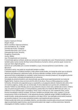 Espécie: Capsicum Chinese
Origem: Brasil.
Nome científico: Capsicum chinense.
Grau de Ardência: 30 a 50.000
Formato dos frutos: Triangular
Tamanho dos frutos: 3,0 x 1,0 cm.
Coloração dos frutos: Amarelo.
Pungência: Picante alto.
Aroma: Médio.
Uso: Principalmente em conservas.
É encontrada apenas no Brasil, aonde seu consumo vem crescendo ano a ano. Pimenta Cumari, conhecida
também pelos nomes Cumari do Pará, Cumari Amarela ou Cumarim, Comari, pimenta-apuã. Cumari em
tupi quer dizer alegria do gosto.
Costuma ser confundida com a Cumari verdadeira, a qual, inclusive pertence à outra família – a das
Baccatum.
É brasileira nativa, mas pode ser encontrada também na Itália.
É bastante popular no Sudeste brasileiro, onde colhem ainda verdes, em tempo de evitar que os pássaros
devorem seus pequenos e deliciosos frutos, de forma redonda e ovalada. Similar à pimenta cumari
apresenta frutos arredondados ou ovalados, verde (imaturos) e amarelo (maduros). De pungência picante
alto e aroma forte é utilizada principalmente em conservas.
Variedade de pimenta brasileira semi-domesticada, que ainda nasce espontaneamente nas matas da
Região Norte. A planta cresce em torno de 50 a 60 cm de altura. Possui as folhas pequenas e verdes
brilhantes, formando uma copa densa que se assemelha a um pequeno arbusto. Gosta de solo solto e rico
em matéria orgânica, úmido, sem ser encharcado. O clima ideal deve ser quente com umidade do ar
elevada. Prefere luz solar filtrada, pois em seu ambienta natural, cresce sob a sombra das arvores. Embora
seja uma planta de porte baixo, é muito produtiva, produzindo uma media de 280 frutos por safra, e a
colheita se inicia 120 dias após a semeadura. Flores: Duas a três por nó, com o pedicelo ereto, corola
branco-esverdeada e anteras azuladas. Os frutos, também em posição ereta, ovais, medem 1,3 cm de
comprimento x 0,8 cm de diâmetro, e são altamente picantes, podendo atingir 30.000 a 50.000 SHU na
escala Scoville, sendo extremamente aromáticos e de sabor cítrico. Sua coloração vai do verde (imaturo)
ao amarelo (maduro). Usa-se para aromatizar pratos e principalmente para conservas.
Embora ainda tida como uma variedade silvestre, uma demanda crescente pelo consumo vem motivando
algumas plantações experimentais, que brevemente podem dar origem a cultivos extensivos. Bastante
empregada em molhos, cozidos e marinado.
 