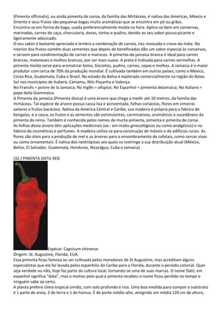 (Pimenta offcinalis), ou ainda pimenta de coroa, da família das Mirtáceas, é nativa das Américas, México e
Oriente e seus frutos são pequenas bagas muito aromáticas que se encontra em pó ou grãos.
Encontra-se em forma de baga, usada preferencialmente moída na hora. Aplica-se bem em conservas,
marinadas, carnes de caça, charcutaria, doces, tortas e pudins, devido ao seu sabor pouco picante e
ligeiramente adocicado.
O seu sabor é bastante apreciado e lembra a combinação de canela, noz-moscada e cravo-da-índia. No
interior dos frutos contém duas sementes que depois de beneficiadas dão um sabor especial às conservas,
e servem para condimentação de carnes e mariscos. A pimenta-da-jamaica branca é ideal para carnes
brancas, maioneses e molhos brancos, por ser mais suave. A preta é indicada para carnes vermelhas. A
pimenta moída serve para aromatizar bolos, biscoitos, pudins, carnes, sopas e molhos. A Jamaica é o maior
produtor com cerca de 70% da produção mundial. Ë cultivada também em outros países, como o México,
Costa Rica, Guatemala, Cuba e Brasil. No estado da Bahia é explorada comercialmente na região do Baixo
Sul nos municípios de Ituberá, Camamu, Nilo Peçanha e Valença.
No Francês = poivre de la Jamaica; No Inglês = allspice; No Espanhol = pimienta deJamaica; No Italiano =
pepe della Giammaica.
A Pimenta da jamaica (Pimenta dioica) é uma árvore que chega a medir até 10 metros, da família das
mirtáceas. Tal espécie de árvore possui casca lisa e acinzentada, folhas coriáceas, flores em cimeiras
axilares e frutos bacáceos. Nativa da América Central e Caribe, sua madeira é própria para o fabrico de
bengalas, e a casca, os frutos e as sementes são estimulantes, carminativos, aromáticos e sucedâneos da
pimenta do reino. Também é conhecida pelos nomes de murta-pimenta, pimenta e pimenta de coroa.
As folhas desta árvore têm aplicações medicinais (ex.: em males ginecológicos ou como analgésico) e no
fabrico de cosméticos e perfumes. A madeira utiliza-se para construção de móveis e de edifícios rurais. As
flores são úteis para a produção de mel e as árvores para o ensombramento de cafetais, como cercas vivas
ou como ornamentais. É nativa dos neotrópicos aos quais se restringe a sua distribuição atual (México,
Belize, El Salvador, Guatemala, Honduras, Nicarágua, Cuba e Jamaica).
(32.) PIMENTA DATIL RED
Espécie: Capsicum chinense
Origem: St. Augustine, Florida, EUA.
Essa pimenta ficou famosa ao ser cultivada pelos moradores de St.Augustine, mas acreditam alguns
especialistas que ela foi levada pelos espanhóis do Caribe para a Florida, durante o período colonial. Quer
seja verdade ou não, hoje faz parte da cultura local, tornando-se uma de suas marcas. O nome Datil, em
espanhol significa “data”, mas o motivo pelo qual a pimenta recebeu o nome ficou perdido no tempo e
ninguém sabe ao certo.
A planta prefere clima tropical úmido, com solo profundo e rico. Uma boa medida para compor o substrato
é 1 parte de areia, 2 de terra e 1 de húmus. É de porte médio-alto, atingindo em média 120 cm de altura,
 