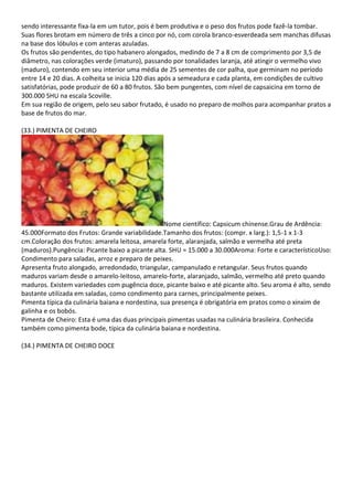 sendo interessante fixa-la em um tutor, pois é bem produtiva e o peso dos frutos pode fazê-la tombar.
Suas flores brotam em número de três a cinco por nó, com corola branco-esverdeada sem manchas difusas
na base dos lóbulos e com anteras azuladas.
Os frutos são pendentes, do tipo habanero alongados, medindo de 7 a 8 cm de comprimento por 3,5 de
diâmetro, nas colorações verde (imaturo), passando por tonalidades laranja, até atingir o vermelho vivo
(maduro), contendo em seu interior uma média de 25 sementes de cor palha, que germinam no período
entre 14 e 20 dias. A colheita se inicia 120 dias após a semeadura e cada planta, em condições de cultivo
satisfatórias, pode produzir de 60 a 80 frutos. São bem pungentes, com nível de capsaicina em torno de
300.000 SHU na escala Scoville.
Em sua região de origem, pelo seu sabor frutado, é usado no preparo de molhos para acompanhar pratos a
base de frutos do mar.
(33.) PIMENTA DE CHEIRO
Nome científico: Capsicum chinense.Grau de Ardência:
45.000Formato dos Frutos: Grande variabilidade.Tamanho dos frutos: (compr. x larg.): 1,5-1 x 1-3
cm.Coloração dos frutos: amarela leitosa, amarela forte, alaranjada, salmão e vermelha até preta
(maduros).Pungência: Picante baixo a picante alta. SHU = 15.000 a 30.000Aroma: Forte e característicoUso:
Condimento para saladas, arroz e preparo de peixes.
Apresenta fruto alongado, arredondado, triangular, campanulado e retangular. Seus frutos quando
maduros variam desde o amarelo-leitoso, amarelo-forte, alaranjado, salmão, vermelho até preto quando
maduros. Existem variedades com pugência doce, picante baixo e até picante alto. Seu aroma é alto, sendo
bastante utilizada em saladas, como condimento para carnes, principalmente peixes.
Pimenta típica da culinária baiana e nordestina, sua presença é obrigatória em pratos como o xinxim de
galinha e os bobós.
Pimenta de Cheiro: Esta é uma das duas principais pimentas usadas na culinária brasileira. Conhecida
também como pimenta bode, típica da culinária baiana e nordestina.
(34.) PIMENTA DE CHEIRO DOCE
 
