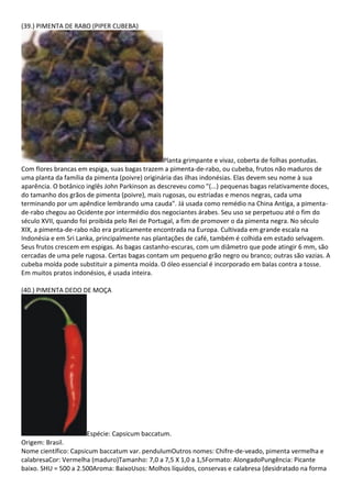 (39.) PIMENTA DE RABO (PIPER CUBEBA)
Planta grimpante e vivaz, coberta de folhas pontudas.
Com flores brancas em espiga, suas bagas trazem a pimenta-de-rabo, ou cubeba, frutos não maduros de
uma planta da família da pimenta (poivre) originária das ilhas indonésias. Elas devem seu nome à sua
aparência. O botânico inglês John Parkinson as descreveu como "(...) pequenas bagas relativamente doces,
do tamanho dos grãos de pimenta (poivre), mais rugosas, ou estriadas e menos negras, cada uma
terminando por um apêndice lembrando uma cauda". Já usada como remédio na China Antiga, a pimenta-
de-rabo chegou ao Ocidente por intermédio dos negociantes árabes. Seu uso se perpetuou até o fim do
século XVII, quando foi proibida pelo Rei de Portugal, a fim de promover o da pimenta negra. No século
XIX, a pimenta-de-rabo não era praticamente encontrada na Europa. Cultivada em grande escala na
Indonésia e em Sri Lanka, principalmente nas plantações de café, também é colhida em estado selvagem.
Seus frutos crescem em espigas. As bagas castanho-escuras, com um diâmetro que pode atingir 6 mm, são
cercadas de uma pele rugosa. Certas bagas contam um pequeno grão negro ou branco; outras são vazias. A
cubeba moída pode substituir a pimenta moída. O óleo essencial é incorporado em balas contra a tosse.
Em muitos pratos indonésios, é usada inteira.
(40.) PIMENTA DEDO DE MOÇA
Espécie: Capsicum baccatum.
Origem: Brasil.
Nome científico: Capsicum baccatum var. pendulumOutros nomes: Chifre-de-veado, pimenta vermelha e
calabresaCor: Vermelha (maduro)Tamanho: 7,0 a 7,5 X 1,0 a 1,5Formato: AlongadoPungência: Picante
baixo. SHU = 500 a 2.500Aroma: BaixoUsos: Molhos líquidos, conservas e calabresa (desidratado na forma
 