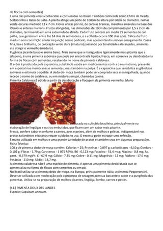 de flocos com sementes)
E uma das pimentas mais conhecidas e consumidas no Brasil. Também conhecida como Chifre de Veado,
Sertãozinho e Rabo de Gato. A planta atinge um porte de 100cm de altura por 60cm de diâmetro. Folhas
verde-escuras medindo 13 x 7 cm. Flores únicas por nó, de corolas brancas, manchas amarelas na base dos
lóbulos e anteras marrons. Frutos alongados, nas dimensões de 10cm de comprimento por 1,5 a 2 cm de
diâmetro, terminando em uma extremidade afilada. Cada fruto contem em media 75 sementes de cor
palha, que germinam entre 8 e 14 dias da semeadura, e a colheita ocorre 100 dias após. Cálice do fruto
maduro sem constrição anular na junção com o pedicelo, mas apresentando um leve enrugamento. Casca
fina, lisa e brilhante, de coloração verde clara (imaturo) passando por tonalidades alaranjadas, amarelas
ate atingir o vermelho (maduro).
Pugência picante baixo e aroma baixo. Mais suave que a malagueta e ligeiramente mais picante que a
jalapeno, é uma pimenta saborosa que pode ser encontrada líquida, fresca, em conserva ou desidratada na
forma de flocos com sementes, recebendo no nome de pimenta calabresa.
O ardor é produzido pela capsaicina, substância usada em medicamentos contra o reumatismo, presente
em especial nas membranas e sementes, mas também na polpa. É a capsaicina que sensibiliza as glândulas
salivares e estimula o apetite. A dedo-de- moça também pode ser comprada seca e esmigalhada, quando
recebe o nome de calabresa, ou em misturas em pó, chamadas caiena.
Pimenta Calabresa:É obtida a partir da desidratação e flocagem da pimenta vermelha. Muito
usada na culinária brasileira, principalmente na
elaboração de lingüiças e outros embutidos, que ficam com um sabor mais picante.
Fresca, confere sabor e perfume a carnes, aves e peixes, além de molhos e geléias. Indispensável nos
pratos tailandeses e baianos requer cuidado no uso. O excesso pode estragar uma refeição.
É muito utilizada em molhos e uma grande variedade de pratos e também crua em algumas preparações.
Ficha Técnica:
100 g de pimenta dedo-de-moça contêm: Calorias – 25; Proteínas - 0,897 g; carboidratos - 6,10 g; Gordura -
0,102 g; Fibras - 1,79 g; Carotenos - 1 075 REVit. B6 - 0,123 mg; Folacina - 51,4 mcg; Niacina - 0,8 mg; Ác.
pant. - 0,679 mgVit. C - 67,9 mg; Cálcio - 7,35 mg; Cobre - 0,11 mg; Magnésio - 12 mg; Fósforo - 17,6 mg;
Potássio - 210 mg; Sódio - 14,7 mg.
A pimenta calabresa não é uma espécie de pimenta, é apenas uma pimenta desidratada que se
comercializa na forma de flocos com sementes ou em pó.
No Brasil utiliza-se a pimenta dedo-de-moça. Na Europa, principalmente Itália, a pimenta Pepperoncini.
Deve ser utilizada com moderação pois o processo de secagem acentua bastante o sabor e a pungência das
pimentas. Utiliza-se na preparação de molhos picantes, lingüiça, lombo, carnes e peixes.
(41.) PIMENTA DOUX DES LANDES
Especie: Capsicum annuum.
 
