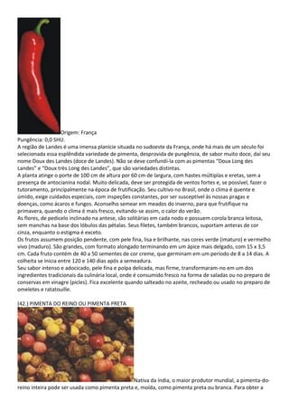 Origem: França
Pungência: 0,0 SHU.
A região de Landes é uma imensa planície situada no sudoeste da França, onde há mais de um século foi
selecionada essa esplêndida variedade de pimenta, desprovida de pungência, de sabor muito doce, daí seu
nome Doux des Landes (doce de Landes). Não se deve confundi-la com as pimentas “Doux Long des
Landes” e “Doux très Long des Landes”, que são variedades distintas.
A planta atinge o porte de 100 cm de altura por 60 cm de largura, com hastes múltiplas e eretas, sem a
presença de antocianina nodal. Muito delicada, deve ser protegida de ventos fortes e, se possível, fazer o
tutoramento, principalmente na época de frutificação. Seu cultivo no Brasil, onde o clima é quente e
úmido, exige cuidados especiais, com inspeções constantes, por ser susceptível às nossas pragas e
doenças, como ácaros e fungos. Aconselho semear em meados do inverno, para que frutifique na
primavera, quando o clima é mais fresco, evitando-se assim, o calor do verão.
As flores, de pedicelo inclinado na antese, são solitárias em cada nodo e possuem corola branca leitosa,
sem manchas na base dos lóbulos das pétalas. Seus filetes, também brancos, suportam anteras de cor
cinza, enquanto o estigma é exceto.
Os frutos assumem posição pendente, com pele fina, lisa e brilhante, nas cores verde (imaturo) e vermelho
vivo (maduro). São grandes, com formato alongado terminando em um ápice mais delgado, com 15 x 3,5
cm. Cada fruto contém de 40 a 50 sementes de cor creme, que germinam em um período de 8 a 14 dias. A
colheita se inicia entre 120 e 140 dias após a semeadura.
Seu sabor intenso e adocicado, pele fina e polpa delicada, mas firme, transformaram-no em um dos
ingredientes tradicionais da culinária local, onde é consumido fresco na forma de saladas ou no preparo de
conservas em vinagre (picles). Fica excelente quando salteado no azeite, recheado ou usado no preparo de
omeletes e ratatouille.
(42.) PIMENTA DO REINO OU PIMENTA PRETA
Nativa da índia, o maior produtor mundial, a pimenta-do-
reino inteira pode ser usada como pimenta preta e, moída, como pimenta preta ou branca. Para obter a
 