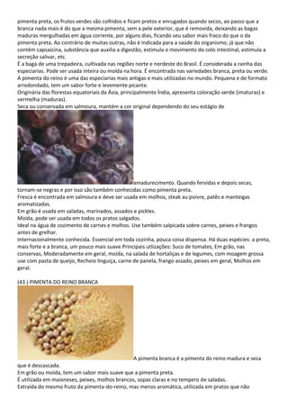 pimenta preta, os frutos verdes são colhidos e ficam pretos e enrugados quando secos, ao passo que a
branca nada mais é do que a mesma pimenta, sem a pele exterior, que é removida, deixando as bagas
maduras mergulhadas em água corrente, por alguns dias, ficando seu sabor mais fraco do que o da
pimenta preta. Ao contrário de muitas outras, não é indicada para a saúde do organismo, já que não
contém capsaicina, substância que auxilia a digestão, estimula o movimento do colo intestinal, estimula a
secreção salivar, etc.
É a baga de uma trepadeira, cultivada nas regiões norte e nordeste do Brasil. É considerada a rainha das
especiarias. Pode ser usada inteira ou moída na hora. É encontrada nas variedades branca, preta ou verde.
A pimenta do reino é uma das especiarias mais antigas e mais utilizadas no mundo. Pequena e de formato
arredondado, tem um sabor forte e levemente picante.
Originária das florestas equatoriais da Ásia, principalmente Índia, apresenta coloração verde (imaturas) e
vermelha (maduras).
Seca ou conservada em salmoura, mantém a cor original dependendo do seu estágio de
amadurecimento. Quando fervidas e depois secas,
tornam-se negras e por isso são também conhecidas como pimenta preta.
Fresca é encontrada em salmoura e deve ser usada em molhos, steak au poivre, patês e manteigas
aromatizadas.
Em grão é usada em saladas, marinados, assados e pickles.
Moída, pode ser usada em todos os pratos salgados.
Ideal na água de cozimento de carnes e molhos. Use também salpicada sobre carnes, peixes e frangos
antes de grelhar.
Internacionalmente conhecida. Essencial em toda cozinha, pouca coisa dispensa. Há duas espécies: a preta,
mais forte e a branca, um pouco mais suave.Principais utlizações: Suco de tomates, Em grão, nas
conservas, Moderadamente em geral, moída, na salada de hortaliças e de legumes, com moagem grossa
use com pasta de queijo, Recheio linguiça, carne de panela, frango assado, peixes em geral, Molhos em
geral.
(43.) PIMENTA DO REINO BRANCA
A pimenta branca é a pimenta do reino madura e seca
que é descascada.
Em grão ou moída, tem um sabor mais suave que a pimenta preta.
É utilizada em maioneses, peixes, molhos brancos, sopas claras e no tempero de saladas.
Extraída do mesmo fruto da pimenta-do-reino, mas menos aromática, utilizada em pratos que não
 
