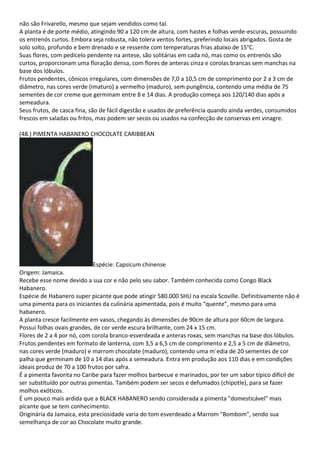 não são Frivarello, mesmo que sejam vendidos como tal.
A planta é de porte médio, atingindo 90 a 120 cm de altura, com hastes e folhas verde-escuras, possuindo
os entrenós curtos. Embora seja robusta, não tolera ventos fortes, preferindo locais abrigados. Gosta de
solo solto, profundo e bem drenado e se ressente com temperaturas frias abaixo de 15°C.
Suas flores, com pedicelo pendente na antese, são solitárias em cada nó, mas como os entrenós são
curtos, proporcionam uma floração densa, com flores de anteras cinza e corolas brancas sem manchas na
base dos lóbulos.
Frutos pendentes, cônicos irregulares, com dimensões de 7,0 a 10,5 cm de comprimento por 2 a 3 cm de
diâmetro, nas cores verde (imaturo) a vermelho (maduro), sem pungência, contendo uma média de 75
sementes de cor creme que germinam entre 8 e 14 dias. A produção começa aos 120/140 dias após a
semeadura.
Seus frutos, de casca fina, são de fácil digestão e usados de preferência quando ainda verdes, consumidos
frescos em saladas ou fritos, mas podem ser secos ou usados na confecção de conservas em vinagre.
(48.) PIMENTA HABANERO CHOCOLATE CARIBBEAN
Espécie: Capsicum chinense
Origem: Jamaica.
Recebe esse nome devido a sua cor e não pelo seu sabor. Também conhecida como Congo Black
Habanero.
Espécie de Habanero super picante que pode atingir 580.000 SHU na escala Scoville. Definitivamente não é
uma pimenta para os iniciantes da culinária apimentada, pois é muito “quente”, mesmo para uma
habanero.
A planta cresce facilmente em vasos, chegando às dimensões de 90cm de altura por 60cm de largura.
Possui folhas ovais grandes, de cor verde escura brilhante, com 24 x 15 cm.
Flores de 2 a 4 por nó, com corola branco-esverdeada e anteras roxas, sem manchas na base dos lóbulos.
Frutos pendentes em formato de lanterna, com 3,5 a 6,5 cm de comprimento e 2,5 a 5 cm de diâmetro,
nas cores verde (maduro) e marrom chocolate (maduro), contendo uma m´edia de 20 sementes de cor
palha que germinam de 10 a 14 dias após a semeadura. Entra em produção aos 110 dias e em condições
ideais produz de 70 a 100 frutos por safra.
É a pimenta favorita no Caribe para fazer molhos barbecue e marinados, por ter um sabor típico difícil de
ser substituído por outras pimentas. Também podem ser secos e defumados (chipotle), para se fazer
molhos exóticos.
É um pouco mais ardida que a BLACK HABANERO sendo considerada a pimenta "domesticável" mais
picante que se tem conhecimento.
Originária da Jamaica, esta preciosidade varia do tom esverdeado a Marrom "Bombom", sendo sua
semelhança de cor ao Chocolate muito grande.
 