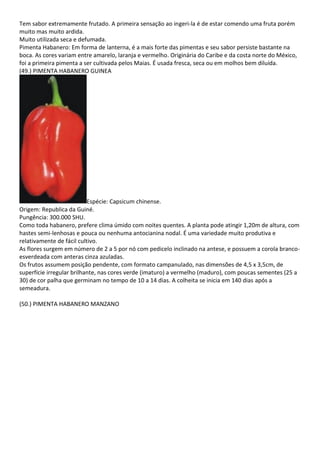 Tem sabor extremamente frutado. A primeira sensação ao ingeri-la é de estar comendo uma fruta porém
muito mas muito ardida.
Muito utilizada seca e defumada.
Pimenta Habanero: Em forma de lanterna, é a mais forte das pimentas e seu sabor persiste bastante na
boca. As cores variam entre amarelo, laranja e vermelho. Originária do Caribe e da costa norte do México,
foi a primeira pimenta a ser cultivada pelos Maias. É usada fresca, seca ou em molhos bem diluída.
(49.) PIMENTA HABANERO GUINEA
Espécie: Capsicum chinense.
Origem: Republica da Guiné.
Pungência: 300.000 SHU.
Como toda habanero, prefere clima úmido com noites quentes. A planta pode atingir 1,20m de altura, com
hastes semi-lenhosas e pouca ou nenhuma antocianina nodal. É uma variedade muito produtiva e
relativamente de fácil cultivo.
As flores surgem em número de 2 a 5 por nó com pedicelo inclinado na antese, e possuem a corola branco-
esverdeada com anteras cinza azuladas.
Os frutos assumem posição pendente, com formato campanulado, nas dimensões de 4,5 x 3,5cm, de
superfície irregular brilhante, nas cores verde (imaturo) a vermelho (maduro), com poucas sementes (25 a
30) de cor palha que germinam no tempo de 10 a 14 dias. A colheita se inicia em 140 dias após a
semeadura.
(50.) PIMENTA HABANERO MANZANO
 