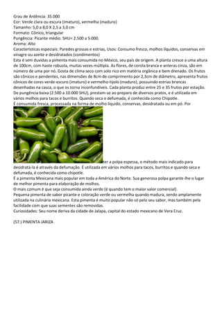 Grau de Ardência: 35.000
Cor: Verde clara ou escura (imaturo), vermelha (maduro)
Tamanho: 5,0 a 8,0 X 2,5 a 3,0 cm
Formato: Cônico, triangular
Pungência: Picante médio. SHU= 2.500 a 5.000.
Aroma: Alto
Características especiais: Paredes grossas e estrias, Usos: Consumo fresco, molhos líquidos, conservas em
vinagre ou azeite e desidratados (condimentos)
Esta é sem duvidas a pimenta mais consumida no México, seu país de origem. A planta cresce a uma altura
de 100cm, com haste robusta, muitas vezes múltipla. As flores, de corola branca e anteras cinza, são em
número de uma por nó. Gosta de clima seco com solo rico em matéria orgânica e bem drenado. Os frutos
são cônicos e pendentes, nas dimensões de 8cm de comprimento por 2,3cm de diâmetro, apresenta frutos
cônicos de cores verde-escuro (imaturo) e vermelho-tijolo (maduro), possuindo estrias brancas
desenhadas na casca, o que os torna inconfundíveis. Cada planta produz entre 25 e 35 frutos por estação.
De pungência baixa (2.500 a 10.000 SHU), prestam-se ao preparo de diversos pratos, e é utilizada em
vários molhos para tacos e burritos. Quando seca e defumada, é conhecida como Chipotle.
É consumida fresca, processada na forma de molho líquido, conservas, desidratada ou em pó. Por
ter a polpa espessa, o método mais indicado para
desidratá-la é através da defumação. É utilizada em vários molhos para tacos, burritos e quando seca e
defumada, é conhecida como chipotle.
É a pimenta Mexicana mais popular em toda a América do Norte. Sua generosa polpa garante-lhe o lugar
de melhor pimenta para elaboração de molhos.
O mais comum é que seja consumida ainda verde (é quando tem o maior valor comercial).
Pequena pimenta de sabor picante e coloração verde ou vermelha quando madura, sendo amplamente
utilizada na culinária mexicana. Esta pimenta é muito popular não só pelo seu sabor, mas também pela
facilidade com que suas sementes são removidas.
Curiosidades: Seu nome deriva da cidade de Jalapa, capital do estado mexicano de Vera Cruz.
(57.) PIMENTA JARIZA
 
