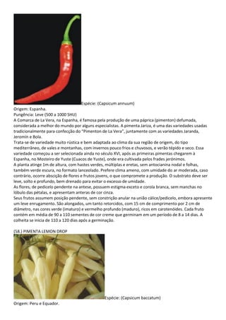 Espécie: (Capsicum annuum)
Origem: Espanha.
Pungência: Leve (500 a 1000 SHU)
A Comarca de La Vera, na Espanha, é famosa pela produção de uma páprica (pimenton) defumada,
considerada a melhor do mundo por alguns especialistas. A pimenta Jariza, é uma das variedades usadas
tradicionalmente para confecção do “Pimenton de La Vera”, juntamente com as variedades Jaranda,
Jeromín e Bola.
Trata-se de variedade muito rústica e bem adaptada ao clima da sua região de origem, do tipo
mediterrâneo, de vales e montanhas, com invernos pouco frios e chuvosos, e verão tépido e seco. Essa
variedade começou a ser selecionada ainda no século XVI, após as primeiras pimentas chegarem à
Espanha, no Mosteiro de Yuste (Cuacos de Yuste), onde era cultivada pelos frades jerónimos.
A planta atinge 1m de altura, com hastes verdes, múltiplas e eretas, sem antocianina nodal e folhas,
também verde escura, no formato lanceolado. Prefere clima ameno, com umidade do ar moderada, caso
contrário, ocorre abscição de flores e frutos jovens, o que compromete a produção. O substrato deve ser
leve, solto e profundo, bem drenado para evitar o excesso de umidade.
As flores, de pedicelo pendente na antese, possuem estigma exceto e corola branca, sem manchas no
lóbulo das pétalas, e apresentam anteras de cor cinza.
Seus frutos assumem posição pendente, sem constrição anular na união cálice/pedicelo, embora apresente
um leve enrugamento. São alongados, um tanto retorcidos, com 15 cm de comprimento por 2 cm de
diâmetro, nas cores verde (imaturo) e vermelho profundo (maduro), ricos em carotenóides. Cada fruto
contém em média de 90 a 110 sementes de cor creme que germinam em um período de 8 a 14 dias. A
colheita se inicia de 110 a 120 dias após a germinação.
(58.) PIMENTA LEMON DROP
Espécie: (Capsicum baccatum)
Origem: Peru e Equador.
 