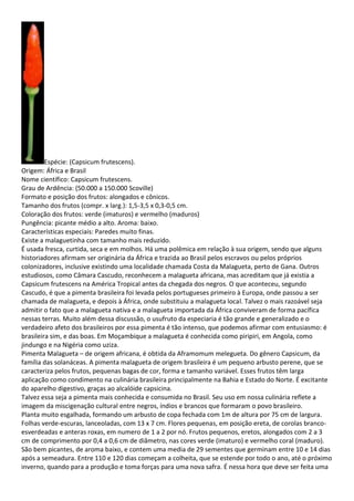 Espécie: (Capsicum frutescens).
Origem: África e Brasil
Nome científico: Capsicum frutescens.
Grau de Ardência: (50.000 a 150.000 Scoville)
Formato e posição dos frutos: alongados e cônicos.
Tamanho dos frutos (compr. x larg.): 1,5-3,5 x 0,3-0,5 cm.
Coloração dos frutos: verde (imaturos) e vermelho (maduros)
Pungência: picante médio a alto. Aroma: baixo.
Características especiais: Paredes muito finas.
Existe a malaguetinha com tamanho mais reduzido.
É usada fresca, curtida, seca e em molhos. Há uma polêmica em relação à sua origem, sendo que alguns
historiadores afirmam ser originária da África e trazida ao Brasil pelos escravos ou pelos próprios
colonizadores, inclusive existindo uma localidade chamada Costa da Malagueta, perto de Gana. Outros
estudiosos, como Câmara Cascudo, reconhecem a malagueta africana, mas acreditam que já existia a
Capsicum frutescens na América Tropical antes da chegada dos negros. O que aconteceu, segundo
Cascudo, é que a pimenta brasileira foi levada pelos portugueses primeiro à Europa, onde passou a ser
chamada de malagueta, e depois à África, onde substituiu a malagueta local. Talvez o mais razoável seja
admitir o fato que a malagueta nativa e a malagueta importada da África conviveram de forma pacífica
nessas terras. Muito além dessa discussão, o usufruto da especiaria é tão grande e generalizado e o
verdadeiro afeto dos brasileiros por essa pimenta é tão intenso, que podemos afirmar com entusiasmo: é
brasileira sim, e das boas. Em Moçambique a malagueta é conhecida como piripiri, em Angola, como
jindungo e na Nigéria como uziza.
Pimenta Malagueta – de origem africana, é obtida da Aframomum melegueta. Do gênero Capsicum, da
família das solanáceas. A pimenta malagueta de origem brasileira é um pequeno arbusto perene, que se
caracteriza pelos frutos, pequenas bagas de cor, forma e tamanho variável. Esses frutos têm larga
aplicação como condimento na culinária brasileira principalmente na Bahia e Estado do Norte. É excitante
do aparelho digestivo, graças ao alcalóide capsicina.
Talvez essa seja a pimenta mais conhecida e consumida no Brasil. Seu uso em nossa culinária reflete a
imagem da miscigenação cultural entre negros, índios e brancos que formaram o povo brasileiro.
Planta muito esgalhada, formando um arbusto de copa fechada com 1m de altura por 75 cm de largura.
Folhas verde-escuras, lanceoladas, com 13 x 7 cm. Flores pequenas, em posição ereta, de corolas branco-
esverdeadas e anteras roxas, em numero de 1 a 2 por nó. Frutos pequenos, eretos, alongados com 2 a 3
cm de comprimento por 0,4 a 0,6 cm de diâmetro, nas cores verde (imaturo) e vermelho coral (maduro).
São bem picantes, de aroma baixo, e contem uma media de 29 sementes que germinam entre 10 e 14 dias
após a semeadura. Entre 110 e 120 dias começam a colheita, que se estende por todo o ano, até o próximo
inverno, quando para a produção e toma forças para uma nova safra. É nessa hora que deve ser feita uma
 