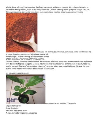 adubação de reforço. Essa variedade das fotos trata-se da Malagueta comum. Mas existem também as
variedades Malaguetinha, cujos frutos não passam de 1,5 cm e a Malaguetão, que pode chegar a 4,5 cm.
Como vimos acima, apresenta variedades com pugência de médio a alto e baixo aroma. É muito
utilizada em molhos de pimentas, conservas, como condimento no
preparo de peixes, carnes, em feijoadas e no acarajé.
Pimenta tipo Calabresa MalaguetaDefumada e Moída
SABOR E AROMA "ESPETACULAR" INIGUALÁVEL !
Quando falamos "Pimenta tipo Calabresa" estamos nos referindo sempre ao processamento que a pimenta
teve de desidratação e secagem, e, nunca nos referindo a "qualidade" da pimenta. Sendo assim, toda vez
que ler ou ouvir falar em "pimenta tipo calabresa", procure saber qual a qualidade que foi seca. No caso
acima, como mesmo menciono é da qualidade MALAGUETA.
(61.) PIMENTA MATA FRADE
Frutescens latim: annuum / Capsicum
Língua: Portuguesa
Etnia: Brasileira
País mais freqüente: Brasil
A maioria região freqüente: Amazonas
 