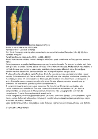 Espécie: Capsicum chinese
Ardência : de 60.000 a 100.000 Scoville
Nome científico: Capsicum chinense
Cor: Verde (imaturo), amarela pálida, amarela viva ou vermelha (maduro)Tamanho: 3,5 a 6,0 X 1,0 cm
Formato: Alongado
Pungência: Picante média a alta. SHU = 15.000 a 30.000
Aroma: Forte e característico Pimenta da região amazônica que é semelhante ao fruto que tem o mesmo
nome
Pimenta pequena, amarela, dividida em gomos e com formato alongado. É a pimenta brasileira mais forte,
com grau 9 na escala de ardume, e deve ser usada com bastante moderação. Muito comum na Amazônia e
no Pará, é usada para temperar o apreciado tacacá com tucupi, caldo à base de goma de mandioca
vendido nas ruas das cidades. Servida também para acompanhar peixes de água-doce.
Tradicionalmente cultivada na região Norte do Brasil, faz sucesso com seu aroma característico e sabor
picante. Pode ser encontrada fresca, na forma de molhos (como o de tucupi ou manipueira, extraídos da
mandioca), ou ainda em conservas à base de vinagre, óleo e soro de leite. Seus frutos são alongados e,
antes de amadurecerem, apresentam coloração verde. Depois, adquirem um tom amarelo, que se
intensifica até o vermelho, quando as pimentas estão maduras.
O comprimento varia: as menores, que medem de 2 a 4 cm, tem ardência mais acentuada e são
conhecidas como murupizinho. Os frutos de tamanho intermediário apresentam de 3,5 a 6 cm de
comprimento e são chamadas de Murupi comum. Finalmente há o Murupi grande, com 9 cm de
comprimento. Trata-se de uma pimenta de alta picancia.
Frutos alongados e pendentes; podem ser verdes (imaturos) e amarelos pálidos. Muito utilizada na região
Norte, curtida da forma tradicional ou no tucupi. É considerada uma das pimentas mais saborosas e com
maior teor de ardência do Brasil.
Usos: Condimentos, molhos misturado ao caldo do tucupi e conservas com vinagre, óleo ou soro de leite.
(68.) PIMENTA MUSHROOM
 