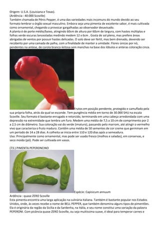 Origem: U.S.A. (Louisiana e Texas).
(Ardência : 40.000 Scoville)
Também chamada de Pênis Pepper, é uma das variedades mais incomuns do mundo devido ao seu
formato lembrar o órgão sexual masculino. Embora seja uma pimenta de excelente sabor, é mais cultivada
como ornamental, chegando a provocar gargalhadas ao observador desavisado.
A planta é de porte médio/baixo, atingindo 60cm de altura por 60cm de largura, com hastes múltiplas e
folhas verde escuras lanceoladas medindo medem 12 x 6cm . Gosta de sol pleno, mas prefere áreas
abrigadas de ventos por possuir hastes delicadas. O solo deve ser fértil, mas bem drenado, devendo ser
recoberto por uma camada de palha, com a finalidade de manter a umidade. Flores únicas por nó,
pendentes na antese, de corola branco-leitosa sem manchas na base dos lóbulos e anteras coloração cinza.
Frutos em posição pendente, protegido e camuflado pela
sua própria folha, atrás da qual se esconde. Tem pungência média em torno de 30.000 SHU na escala
Scoville. Seu formato é bastante enrugado e retorcido, terminando em uma cabeça arredondada com uma
depressão na extremidade que lembra um furo. Medem uma média de 7,5 a 10 cm de comprimento por 2
a 2,5 cm de diâmetro. Sua coloração vai do verde (imaturo), passando pelo marrom, até atingir o vermelho
vivo que caracteriza o fruto maduro. Contêm uma média de 50 sementes de cor creme que germinam em
um período de 14 a 28 dias. A colheita se inicia entre 110 e 120 dias após a semeadura.
Uso: Principalmente como ornamental, mas pode ser usado fresco (molhos e saladas), em conservas, e
seco moído (pó). Pode ser cultivada em vasos.
(73.) PIMENTA PEPERONCINO
Espécie: Capisicum annuum
Ardência : quase ZERO Scoville
Esta pimenta encontra uma larga aplicação na culinária italiana. Também é bastante popular nos Estados
Unidos, onde, às vezes recebe o nome de BELL PEPPER, que também denomina alguns tipos de pimentões.
Ela é originária da região da Sicília e da Sardenha, na Itália, e seu nome constitui uma variação da palavra
PEPERONI. Com picância quase ZERO Scoville, ou seja muitíssima suave, é ideal para temperar carnes e
 