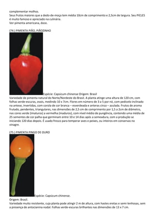 complementar molhos.
Seus frutos maiores que a dedo-de-moça tem média 10cm de comprimento e 2,5cm de largura. Seu PICLES
é muito famoso e apreciado na culinária.
Ver pimenta americana, doce.
(74.) PIMENTA PIÃO, PIÃOZINHO
Espécie: Capsicum chinense Origem: Brasil
Variedade de pimenta natural do Norte/Nordeste do Brasil. A planta atinge uma altura de 120 cm, com
folhas verde-escuras, ovais, medindo 10 x 7cm. Flores em número de 3 a 5 por nó, com pedicelo inclinado
na antese, invertidas, com corola de cor branca – esverdeada e anteras cinza – azulada. Frutos de aroma
frutado, pendentes, triangulares, nas dimensões de 2,5 cm de comprimento por 1,5 a 2cm de diâmetro,
nas cores verde (imaturos) a vermelha (maduros), com nível médio de pungência, contendo uma média de
25 sementes de cor palha que germinam entre 10 e 14 dias após a semeadura, com a produção se
iniciando 120 dias depois. É usado fresco para temperar aves e peixes, ou inteiros em conservas no
vinagre.
(75.) PIMENTA PINGO DE OURO
Espécie: Capsicum chinense.
Origem: Brasil.
Variedade muito resistente, cuja planta pode atingir 2 m de altura, com hastes eretas e semi-lenhosas, sem
a presença de antocianina nodal. Folhas verde-escuras brilhantes nas dimensões de 13 x 7 cm.
 