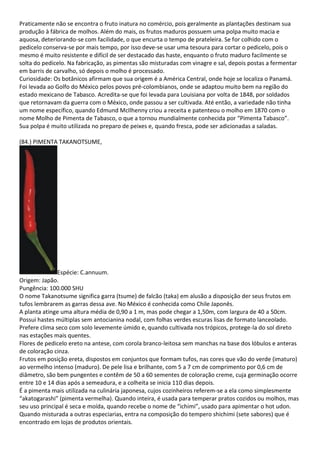 Praticamente não se encontra o fruto inatura no comércio, pois geralmente as plantações destinam sua
produção à fábrica de molhos. Além do mais, os frutos maduros possuem uma polpa muito macia e
aquosa, deteriorando-se com facilidade, o que encurta o tempo de prateleira. Se for colhido com o
pedicelo conserva-se por mais tempo, por isso deve-se usar uma tesoura para cortar o pedicelo, pois o
mesmo é muito resistente e difícil de ser destacado das haste, enquanto o fruto maduro facilmente se
solta do pedicelo. Na fabricação, as pimentas são misturadas com vinagre e sal, depois postas a fermentar
em barris de carvalho, só depois o molho é processado.
Curiosidade: Os botânicos afirmam que sua origem é a América Central, onde hoje se localiza o Panamá.
Foi levada ao Golfo do México pelos povos pré-colombianos, onde se adaptou muito bem na região do
estado mexicano de Tabasco. Acredita-se que foi levada para Louisiana por volta de 1848, por soldados
que retornavam da guerra com o México, onde passou a ser cultivada. Até então, a variedade não tinha
um nome específico, quando Edmund McIlhenny criou a receita e patenteou o molho em 1870 com o
nome Molho de Pimenta de Tabasco, o que a tornou mundialmente conhecida por “Pimenta Tabasco”.
Sua polpa é muito utilizada no preparo de peixes e, quando fresca, pode ser adicionadas a saladas.
(84.) PIMENTA TAKANOTSUME,
Espécie: C.annuum.
Origem: Japão.
Pungência: 100.000 SHU
O nome Takanotsume significa garra (tsume) de falcão (taka) em alusão a disposição der seus frutos em
tufos lembrarem as garras dessa ave. No México é conhecida como Chile Japonês.
A planta atinge uma altura média de 0,90 a 1 m, mas pode chegar a 1,50m, com largura de 40 a 50cm.
Possui hastes múltiplas sem antocianina nodal, com folhas verdes escuras lisas de formato lanceolado.
Prefere clima seco com solo levemente úmido e, quando cultivada nos trópicos, protege-la do sol direto
nas estações mais quentes.
Flores de pedicelo ereto na antese, com corola branco-leitosa sem manchas na base dos lóbulos e anteras
de coloração cinza.
Frutos em posição ereta, dispostos em conjuntos que formam tufos, nas cores que vão do verde (imaturo)
ao vermelho intenso (maduro). De pele lisa e brilhante, com 5 a 7 cm de comprimento por 0,6 cm de
diâmetro, são bem pungentes e contêm de 50 a 60 sementes de coloração creme, cuja germinação ocorre
entre 10 e 14 dias após a semeadura, e a colheita se inicia 110 dias depois.
É a pimenta mais utilizada na culinária japonesa, cujos cozinheiros referem-se a ela como simplesmente
“akatogarashi” (pimenta vermelha). Quando inteira, é usada para temperar pratos cozidos ou molhos, mas
seu uso principal é seca e moída, quando recebe o nome de “ichimi”, usado para apimentar o hot udon.
Quando misturada a outras especiarias, entra na composição do tempero shichimi (sete sabores) que é
encontrado em lojas de produtos orientais.
 