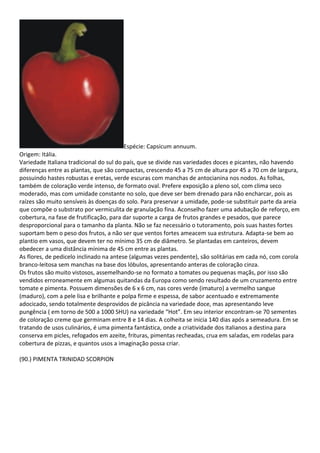 Espécie: Capsicum annuum.
Origem: Itália.
Variedade Italiana tradicional do sul do país, que se divide nas variedades doces e picantes, não havendo
diferenças entre as plantas, que são compactas, crescendo 45 a 75 cm de altura por 45 a 70 cm de largura,
possuindo hastes robustas e eretas, verde escuras com manchas de antocianina nos nodos. As folhas,
também de coloração verde intenso, de formato oval. Prefere exposição a pleno sol, com clima seco
moderado, mas com umidade constante no solo, que deve ser bem drenado para não encharcar, pois as
raízes são muito sensíveis às doenças do solo. Para preservar a umidade, pode-se substituir parte da areia
que compõe o substrato por vermiculita de granulação fina. Aconselho fazer uma adubação de reforço, em
cobertura, na fase de frutificação, para dar suporte a carga de frutos grandes e pesados, que parece
desproporcional para o tamanho da planta. Não se faz necessário o tutoramento, pois suas hastes fortes
suportam bem o peso dos frutos, a não ser que ventos fortes ameacem sua estrutura. Adapta-se bem ao
plantio em vasos, que devem ter no mínimo 35 cm de diâmetro. Se plantadas em canteiros, devem
obedecer a uma distância mínima de 45 cm entre as plantas.
As flores, de pedicelo inclinado na antese (algumas vezes pendente), são solitárias em cada nó, com corola
branco-leitosa sem manchas na base dos lóbulos, apresentando anteras de coloração cinza.
Os frutos são muito vistosos, assemelhando-se no formato a tomates ou pequenas maçãs, por isso são
vendidos erroneamente em algumas quitandas da Europa como sendo resultado de um cruzamento entre
tomate e pimenta. Possuem dimensões de 6 x 6 cm, nas cores verde (imaturo) a vermelho sangue
(maduro), com a pele lisa e brilhante e polpa firme e espessa, de sabor acentuado e extremamente
adocicado, sendo totalmente desprovidos de picância na variedade doce, mas apresentando leve
pungência ( em torno de 500 a 1000 SHU) na variedade “Hot”. Em seu interior encontram-se 70 sementes
de coloração creme que germinam entre 8 e 14 dias. A colheita se inicia 140 dias após a semeadura. Em se
tratando de usos culinários, é uma pimenta fantástica, onde a criatividade dos italianos a destina para
conserva em picles, refogados em azeite, frituras, pimentas recheadas, crua em saladas, em rodelas para
cobertura de pizzas, e quantos usos a imaginação possa criar.
(90.) PIMENTA TRINIDAD SCORPION
 