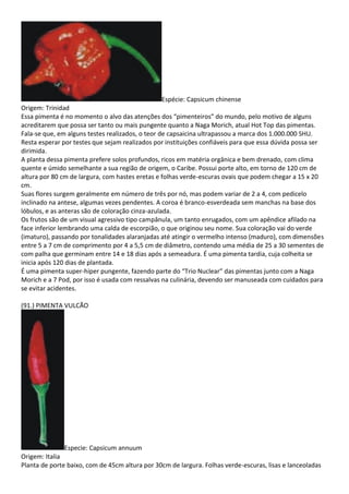 Espécie: Capsicum chinense
Origem: Trinidad
Essa pimenta é no momento o alvo das atenções dos “pimenteiros” do mundo, pelo motivo de alguns
acreditarem que possa ser tanto ou mais pungente quanto a Naga Morich, atual Hot Top das pimentas.
Fala-se que, em alguns testes realizados, o teor de capsaicina ultrapassou a marca dos 1.000.000 SHU.
Resta esperar por testes que sejam realizados por instituições confiáveis para que essa dúvida possa ser
dirimida.
A planta dessa pimenta prefere solos profundos, ricos em matéria orgânica e bem drenado, com clima
quente e úmido semelhante a sua região de origem, o Caribe. Possui porte alto, em torno de 120 cm de
altura por 80 cm de largura, com hastes eretas e folhas verde-escuras ovais que podem chegar a 15 x 20
cm.
Suas flores surgem geralmente em número de três por nó, mas podem variar de 2 a 4, com pedicelo
inclinado na antese, algumas vezes pendentes. A coroa é branco-esverdeada sem manchas na base dos
lóbulos, e as anteras são de coloração cinza-azulada.
Os frutos são de um visual agressivo tipo campânula, um tanto enrugados, com um apêndice afilado na
face inferior lembrando uma calda de escorpião, o que originou seu nome. Sua coloração vai do verde
(imaturo), passando por tonalidades alaranjadas até atingir o vermelho intenso (maduro), com dimensões
entre 5 a 7 cm de comprimento por 4 a 5,5 cm de diâmetro, contendo uma média de 25 a 30 sementes de
com palha que germinam entre 14 e 18 dias após a semeadura. É uma pimenta tardia, cuja colheita se
inicia após 120 dias de plantada.
É uma pimenta super-hiper pungente, fazendo parte do “Trio Nuclear” das pimentas junto com a Naga
Morich e a 7 Pod, por isso é usada com ressalvas na culinária, devendo ser manuseada com cuidados para
se evitar acidentes.
(91.) PIMENTA VULCÃO
Especie: Capsicum annuum
Origem: Italia
Planta de porte baixo, com de 45cm altura por 30cm de largura. Folhas verde-escuras, lisas e lanceoladas
 
