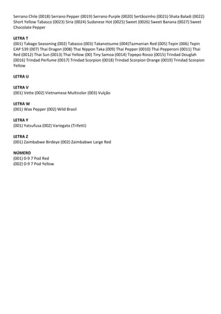 Serrano Chile (0018) Serrano Pepper (0019) Serrano Purple (0020) Sertãozinho (0021) Shata Baladi (0022)
Short Yellow Tabasco (0023) Síria (0024) Sudanese Hot (0025) Sweet (0026) Sweet Banana (0027) Sweet
Chocolate Pepper
LETRA T
(001) Tabago Seasoning (002) Tabasco (003) Takanotsume (004)Tazmanian Red (005) Tepin (006) Tepin
CAP 539 (007) Thai Dragon (008) Thai Nippon Taka (009) Thai Pepper (0010) Thai Pepperoni (0011) Thai
Red (0012) Thai Sun (0013) Thai Yellow (00) Tiny Samoa (0014) Topepo Rosso (0015) Trindad Douglah
(0016) Trindad Perfume (0017) Trindad Scorpion (0018) Trindad Scorpion Orange (0019) Trindad Scorpion
Yellow
LETRA U
LETRA V
(001) Vette (002) Vietnamese Multicolor (003) Vulção
LETRA W
(001) Wax Pepper (002) Wild Brasil
LETRA Y
(001) Yatsufusa (002) Variegata (Trifetti)
LETRA Z
(001) Zaimbabwe Birdeye (002) Zaimbabwe Large Red
NÚMERO
(001) 0-9 7 Pod Red
(002) 0-9 7 Pod Yellow
 