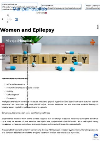 Women and Epilepsy
The main areas to consider are:
AEDs and appearance
Female hormones and seizure control
Fertility
Contraception
Pregnancy
Phenytoin therapy in childhood can cause hirsutism, gingival hyperplasia and coarsen of facial features. Sodium
valproate can cause hair loss, acne and hirsutism. Sodium valproate can also stimulate appetite leading to
obesity, as can vigabatrin, gabapentin and pregabalin.
Conversely, topiramate can cause significant weight loss
Experimental evidence from animal studies suggests that the change in seizure frequency during the menstrual
cycle may be related to the relative oestrogen and progesterone concentrations, with oestrogens being
considered to have pro-convulsant and progestogens anticonvulsant properties, respectively.
A reasonable treatment option in women who develop PCOS and/or ovulatory dysfunction while taking valproate
is to consider discontinuation of the drug and treatment with an alternative AED, if possible.
Privacy - Terms
COVID
Care
(https:/
/www.manipalhospitals.com/covid-care-packages/)
(https:/
/www.manipalhospitals.com/mobile-
app/)
Book
Covid Vaccination
(https://www.manipalhospitals.com/covid-
vaccination-query)
Health Check
(https://healthcheckup.manipalhospitals.com/)
Access Lab Repor
(https://labportal.
()

()

 