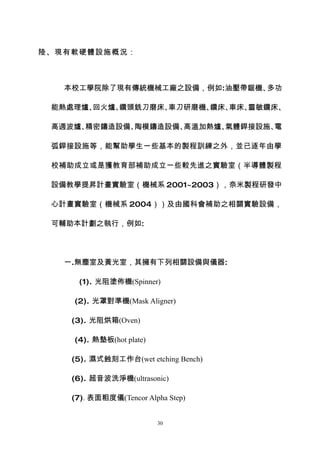陸、現有軟硬體設施概況：



   本校工學院除了現有傳統機械工廠之設備，例如:油壓帶鋸機、多功

 能熱處理爐、回火爐、鑽頭銑刀磨床、車刀研磨機、鑽床、車床、靈敏鑽床、

 高週波爐、精密鑄造設備、陶模鑄造設備、高溫加熱爐、氣體銲接設施、電

 弧銲接設施等，能幫助學生一些基本的製程訓練之外，並已逐年由學

 校補助成立或是獲教育部補助成立一些較先進之實驗室（半導體製程

 設備教學提昇計畫實驗室（機械系 2001~2003），奈米製程研發中

 心計畫實驗室（機械系 2004））及由國科會補助之相關實驗設備，

 可輔助本計劃之執行，例如:




   一.無塵室及黃光室，其擁有下列相關設備與儀器:

     (1). 光阻塗佈機(Spinner)

    (2). 光罩對準機(Mask Aligner)

    (3). 光阻烘箱(Oven)

    (4). 熱墊板(hot plate)

    (5). 濕式蝕刻工作台(wet etching Bench)

    (6). 超音波洗淨機(ultrasonic)

    (7). 表面粗度儀(Tencor Alpha Step)


                          30
 