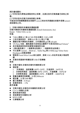 與計畫相關性：
(1) 可用於室內環境品質監控時之採樣，且適合室內空氣微量污染物之採
樣。
(2) 可用於室內空氣污染物採樣之教學。
可做為利用微機電製程技術製作 sensor(例如利用濺鍍技術製作酒精 sensor)
須採樣時之用。

2、空氣中揮發性有機物前濃縮裝置
空氣中揮發性有機物前濃縮裝置 (Entech Instruments, Inc)
Model: 7100A VOCs in Air
特點
 7100A 連接 GC 或 GC/MS 完全自動化 VOCs 分析
 三段式捕捉設計，排除 H2O 及 CO2 等之干擾
 濃縮空氣中揮發性有機物，分析濃度達 ppb 與 sub-ppb
 VP-Pulse 功能，讓高濃度污染物抽出離開不可清洗的“Dead Volume”
 具空氣熱脫附吸附採樣管自動脫附功能
 3 個自動取樣口，1 個標準品取樣口，1 個標準添加取樣口
 可以選擇 Canister，MiniCan，Tedlar Bag 與 LVSH(Large Volme Static
  Headspace)自動進樣器
 管路採 Fused Silica Lined 鈍化處理，提高 VOCs 回收率並減少殘留問
  題
 友善的視窗操作軟體並採 USB 介面傳輸
規格
 空氣中極性/非極性的毒性有機物質分析
 捕捉管：
  1. 冷凍捕捉：溫度範圍-180℃~230℃，升溫速率：360℃/分
  2. 冷凍吸附捕捉：溫度範圍-180℃~230℃，升溫範圍：360℃/分
  3. 冷凍聚焦捕捉：溫度範圍到-190℃，升溫速率：10000℃/分
 質量流量暨控制範圍：20 到 2000sccm
 樣品量：10 到 2000 毫升
 壓力感應器：0-50 psi
 取樣再現性：+3％
應用範圍
   空氣中極性/非極性的有機毒性物質分析
   C2-C15 碳氫化合物
   氣味與香料測試
   含硫揮發性有機物分析
   BTEX 分析
   化學戰劑分析


                              55
 