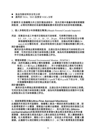  食品包裝材料安全性分析
 適用於 T014、T015 及勞安 VOCs 分析

計畫需求:在微機電元件之設計製造過程中，室內空氣中微量有毒物質種類
與監測，必需利用精密的前處理濃縮裝置來得到更有效的即時檢測數據。

3、個人多階粒徑分布採樣器及幫浦((Marple Personal Cascade Impactor)

用途：採集室內或工作場所空氣粒狀污染物質，可將懸浮微粒分為
   0.5，0.9，1.6，3.5，6，10，15，20 μm，令外也可利用粒徑分布瞭
   解微機電無塵室的粒狀污染物的分布情形，並藉由附著於濾紙(34
   mm)上以分層的粒徑，經由萃取與淨化後進行有機或無機化學分析。
與計畫相關性：
 應用於室內環境品質採樣與監測，且適合室內空氣粒狀污染物粒徑分布
 採樣，可用於室內空氣污染物採樣之教學，做為利用微機電製程技術製
 作中空氣品質監測以及污染物暴露之評估。

4、環境採樣器（Personal Environmental Monitor , PEMTM）
用途：為附有濾紙之單階之慣性衝擊器，此衝擊器可移除大於截取直徑之
   粒徑（2.5 或10μm 之氣動直徑），而小於截取直徑之微粒可收集在
   濾紙上，大於截取粒徑之微粒通常收集於衝擊板上，個人採樣器可
   提供人在正常活動下的微粒暴露量（PM10 或PM2.5）。而收集於濾
   紙上的微粒則可用來定量分析，並利用氣相層析儀（GC）分析所含
   有機物物種，並利用TOC（總有機分析儀）分析氣相總有機碳含量。
   可了解室內空氣粒狀污染物於2.5 μm以下或10 μ m以下的分布，可對
   於微機電無塵室內部空氣品質進行偵測。
與計畫相關性：
  應用於室內環境品質採樣與監測，且適合室內空氣粒狀污染物之採樣。
可用於室內空氣污染物採樣之教學，做為利用微機電製程技術製作中空氣
品質監測以及污染物暴露之評估。


5、超細氣膠監測儀(Ultra-Fine Aerosol Monitors)
此儀器用來測定奈米級顆粒，微機電工業為一精密的高附加價值工業，對
生產環境要求十分嚴謹，隨著晶片結構日益精細，超潔淨技術的發展已成
為支持微機電工業持續成長的重要領域之一，其中(微污染) (Micro-
contamination)的監測與控制更是掌握生產品質及提昇產品良率的重
要課題，微粒的產生將造成晶片上產生缺陷及良率降低，對人體健康產生
影響。在大氣環境中，顆粒小於 1 為微米，容易進入呼吸系統，影響人體
健康。此儀器可以測定顆粒分佈及顆粒大小，以了解大氣環境是否對健康


                          56
 