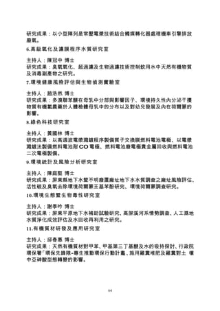 研究成果：以小型陣列是常壓電漿技術結合觸媒轉化器處理機車引擎排放
廢氣。
6.高級氧化及濾膜程序水質研究室

主持人：陳冠中 博士
研究成果：臭氧氧化、超過濾及生物過濾技術控制飲用水中天然有機物質
及消毒副產物之研究。
7.環境健康風險評估與生物偵測實驗室

主持人：趙浩然 博士
研究成果：多溴聯苯醚在母乳中分部與影響因子、環境持久性內分泌干擾
物質有機氯農藥於人體檢體母乳中的分布以及對幼兒發展及內在荷爾蒙的
影響。
8.綠色科技研究室

主持人：黃國林 博士
研究成果：以高週波電漿濺鍍程序製備質子交換膜燃料電池電極、以電漿
濺鍍法製備燃料電池耐 CO 電極、燃料電池廢電極貴金屬回收與燃料電池
二次電極製備。
9.環境統計及風險分析研究室

主持人：陳庭堅 博士
研究成果：屏東縣地下水暨不明廢置廠址地下水水質調查之廠址風險評估、
活性碳及臭氧去除環境荷爾蒙王基苯酚研究、環境荷爾蒙調查研究。
10.環境生態暨生物毒性研究室

主持人：謝季吟 博士
研究成果：屏東平原地下水補助試驗研究、高屏溪河系情勢調查、人工濕地
水質淨化成效評估及水回收再利用之研究。
11.有機質材研發及應用研究室

主持人：邱春惠 博士
研究成果：天然有機質材對甲苯、 甲基第三丁基醚及水的吸持探討、行政院
環保署「環保先鋒隊-專生推動環保行動計畫 、
                    」 施用雞糞堆肥及雞糞對土 壤
中亞砷酸型態轉變的影響。




                  64
 