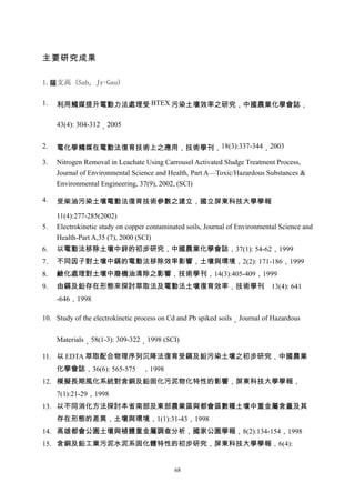 主要研究成果

1.薩支高 (Sah，Jy-Gau)

1.   利用觸媒提升電動力法處理受 BTEX 污染土壤效率之研究，中國農業化學會誌，

     43(4): 304-312，2005


2.   電化學觸媒在電動法復育技術上之應用，技術學刊，18(3):337-344，2003

3.   Nitrogen Removal in Leachate Using Carrousel Activated Sludge Treatment Process,
     Journal of Environmental Science and Health, Part A—Toxic/Hazardous Substances &
     Environmental Engineering, 37(9), 2002, (SCI)

4.   受柴油污染土壤電動法復育技術參數之建立，國立屏東科技大學學報

     11(4):277-285(2002)
5.   Electrokinetic study on copper contaminated soils, Journal of Environmental Science and
     Health-Part A,35 (7), 2000 (SCI)
6.   以電動法移除土壤中鋅的初步研究，中國農業化學會誌，37(1): 54-62，1999
7.   不同因子對土壤中鎘的電動法移除效率影響，土壤與環境，2(2): 171-186，1999
8.   鹼化處理對土壤中廢機油清除之影響，技術學刊，14(3):405-409，1999
9.   由鎘及鉛存在形態來探討萃取法及電動法土壤復育效率，技術學刊                                            13(4): 641
     -646，1998

10. Study of the electrokinetic process on Cd and Pb spiked soils，Journal of Hazardous


     Materials，58(1-3): 309-322，1998 (SCI)

11. 以 EDTA 萃取配合物理序列沉降法復育受鎘及鉛污染土壤之初步研究，中國農業
     化學會誌，36(6): 565-575 ，1998
12. 模擬長期風化系統對含銅及鉛固化污泥物化特性的影響，屏東科技大學學報，
     7(1):21-29，1998
13. 以不同消化方法探討本省南部及東部農業區與都會區數種土壤中重金屬含量及其
     存在形態的差異，土壤與環境，1(1):31-43，1998
14. 高雄都會公園土壤與植體重金屬調查分析，國家公園學報，8(2):134-154，1998
15. 含銅及鉛工業污泥水泥系固化體特性的初步研究，屏東科技大學學報，6(4):


                                             68
 