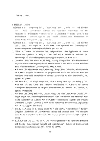 283-291，1997



2.林傑(Lin，Chieh)
  (1)Chieh Lin , Yung-Feng Lai , Yung-Chung Chen , Jin-Yu Tsai and Yin-Yan
    Lee . 2000. Correlation between the Operation Parameters and the
    Products of Incomplete Combustion in a Laborator y Scale Spouted Bed
    Incinerator . Proceedings of the Second International Conference on
    Solid Waste Management . pp . 323-331.
  (2)Chieh Lin , Yung-Feng Lai , Yung-Chung Chen , Jin-Yu Tsai and Yin-Yan
                                                                                        th
    Lee . 1999. The Analysis of VOC and SVOC from Superfund Sites. Proceedings 14
    Waste Management Technology Conference. pp4-16~4-19.
(3) Chieh Lin, Yin-Yan Lee, Shun-Hua Dun, Ya-Lynn Huang. 1999. Application of Relative
    Comparison Approach to Analyze PCBs from the Extraction of Insulation Oil.
    Proceedings 14th Waste Management Technology Conference. Pp 8-38~8-43.
(4) Che-Kuan Chen,Chieh Lin*,Lin-Chi Wang,Guo-Ping Chang-Chien, “Size Distribution of
    Polychlorinated Dibenzo-p-dioxins and Dibenzofurans in the Bottom Ash of Municipal
    Solid Waste Incinerators” , Chemosphere,(2006) In Press.
(5) Kai Hsien Chi, Moo Been Chang,*, Guo Ping Chang-Chien, Chieh Lin, “Characteristics
    of PCDD/F congener distributions in gas/particulate phases and emissions from two
    municipal solid waste incinerators in Taiwan” ,Science of the Total Environment, 347,
    pp148– 162 (2005).
(6) Wei-Shan Lee, Guo-Ping Chang-Chien, Lin-Chi Wang, Wen-Jhy Lee, Perng-Jy Tsai,
    Kuen-Yuh Wu and Chieh Lin, “Source Identification of PCDD/Fs for Various
    Atmospheric Environments in a Highly Industrialized City” ,Environ. Sci. Technol., 38,
    pp4937-4944 (2004).
(7) Wei-Shan Lee, Chung-Shin Yuan, Lin-Chi Wang, Che-Kuan Chen, Chieh Lin and Guo-
    Ping Chang-Chien, “Evaluating the Influence of PCDD/F Emission from Municipal Solid
    Waste Incinerators on Ambient Air by PCDD/F Concentration Isopleths and Principal
    Component Analysis” ,Journal of the Chinese Institute of Environmental Engineering,
    Vol. 14, No. 2, pp107-116 (2004).
(8) Chi, K. H., Chang, M. B., Chang-Chien, G. P. and Lin C., “Characteristic of PCDD/F
    Congener Distributions in Gas/Particulate Phases and Emission from Two Municipal
    Solid Waste Incinerators in Taiwan” , The Science of Total Environment (Accepted in
    press).
(9) Y.J. Lin, Chieh Lin, K.J. Yeh, and A. Lee, “Photodegradation of the Herbicides Butachlor
    and Ronstar Using Natural Sunlight and Diethylamine”, Bulletin of Environmental
    Contamination and Toxicology, 64(6) pp780-785 (2000).

                                            69
 