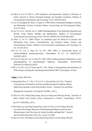 (6) Shaw A, Lin YJ, Pfeil E. (1997) Qualitative and Quantitative Analysis of Diazinon in
    Fabric Exposed to Various Simulated Sunlight and Humidity Conditions. Bulletin of
    Environmental Contamination and Toxicology. 59 (3): 389-395, (SCI)
(7) Lin YJ, Karuppiah M, Shaw A, Gupta G. (1999) Effect of Simulated Sunlight on Atrazine
    and Metolachlor Toxicity of Surface Waters. Ecotoxicology and Environmental Safety.
    43:35-37.(SCI)
(8) Lin YJ, Lin C, Yeh KJ, Lee A. (2000) Photodegradation of the Herbicides Butachlor and
    Ronstar Using Natural Sunlight and Diethylamine. Bulletin of Environmental
    Contamination and Toxicology. 64 (6): 780-785. (NSC88-2212-E020-006) (SCI)
(9) Shaw A, Lin YJ. (2001) Effects of Laundering upon the Removal of Atrazine and
    Metolachlor from Cotton, Cotton/Polyester, and Polyester Fabrics Treated with
    Fluorochemical Finishes. Bulletin of Environmental Contamination and Toxicology. 66
    (3): 319-325 (SCI)
(10) Lin YJ, Lee A, Teng LS, Lin HT. 2002. Effect of experimental factors on
    nitrobenzaldehyde photoisomerization. Chemosphere 48 (1): 1-8 (NSC89-2211-
    E020-007) (SCI)
(11) Lin YJ, Teng LS, Lee A, Chen YL. 2003. Effect of photosensitizer diethylamine on the
    photodegradation of polychlorinated biphenyls. Chemosphere 55(6):879-884
    (NSC89-2211-E020-013) (SCI).
(12)Y.J. Lin, H.C. Lin, Z.Y. Hseu and W. J. Wu. “Study of Transportation and distribution of
    PCBs using an ecologically simulated growth chamber 2006. Chemosphere. In Press.


9.陳瑞仁 (Chen, Shui-Jen)

(1) Kang-Shin Chen, Y. T. Ho, C. H. Lai, Y. A. Tsai and Shui-Jen Chen, “Trends in
   Concentration of Ground-Level Ozone and Meteorological Conditions during
   High Ozone Episodes in Kao-Ping Airshed, Taiwan ”, Journal of Air and Waste

   Management Association, Vol.54,pp.36~48,2004.（SCI）

(2) Shui-Jen Chen, Ming-Cheng Hung, Kuo-Lin Huang and Wen-Ing Hwang, “Emission of
   Heavy Metals from Animal Carcass Incinerators in Taiwan”, Chemosphere, Vol.55,

   pp.1197~1205,2004.（SCI）

(3) Wei-Shan Lee, Guo-Ping Chang-Chien, Shui-Jen Chen, Lin-Chi Wang, Wen-Jhy
    Lee and Ya-Hsin Wang “Removal of Polychlorinated Dibenzo-p-dioxins and
    Dibenzofurans in the Flue Gases by Venturi Scrubber and Bag Filter ”, Aerosol
    and Air Quality Research, Vol.4, No.1, pp.24~34, 2004.
(4) Shui-Jen Chen, Wei-Shan Lee,Guo-Ping Chang-Chien, Lin-Chi Wang, Wen-Jhy

                                             74
 