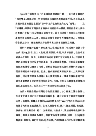 2003 年行政院提出「六年國家總體建設計畫」，其中最受矚目的

「兩兆雙星」產業政策，明確勾勒出我國新興產業政策方向。而目前及未

來國家發展的重點主要為「奈米科技「生物科技「航太「光電」
                」
                、    」
                     、  」
                        、       及

「半導體」等領域皆與微奈米科技有相當密切的關係。顯見微奈米之高科

技產業已成為 21 世紀產業發展的主流。為了加速提升微奈米科技相關

產業所需之技術及人才，政府結合產官學研各界積極的投入，期能整

合各界之助力，營造產業良好的競爭實力及掌握發展之契機。

  材料科學屬於基礎科學和應用工程間的橋樑，包括材料設計 (含

合成、配方)、製程、加工／處理、檢測評估、保固、利用等技術，在各項系

統產品之設計、製造、生產過程中均扮演著不可或缺的角色。往往新素

材的出現和使用才促使技術革新，並孕育成新產業。可說深深影響整

個經濟和社會之發展；同時，材料技術的突破又提供新材料的研製和

開發嶄新的條件和契機。但是，任何國家的天然物質和人力資源均屬

有限，因此環保產業為適應社會之需要而誕生。環境保護科學與工程

與各產業間應是彼此唇齒相依地成長、茁壯。任何足以嚴重傷害環境利

益的產品與行為，在未來二十一世紀恐怕無法長遠存在。

  由於工業產品朝向輕薄短小的發展趨勢，3C 產業之蓬勃發展以

及未來充滿生機之生技產業崛起等因素，導致近年來工業界對微機電

元件日益重視。事實上十微米(μm)至數亳米(mm)尺寸之二次元/三次

元微小元件已被廣泛應用，如各式微細噴嘴、鏡片、微感測器、微馬達、

微齒輪、微致動元件、紡口、光纖管套、生物晶片、訊號處理機及微引動

器等；其應用領域極為廣泛，包括室內外環境監控(如圖一所示)等等

製造業、自動化、資訊與通訊、航太工業、汽車(如圖二所示)、精密量測儀


               8
 