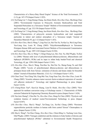 Characteristics of a Heavy-Duty Diesel Engine” Science of the Total Environment, 279
    (1-3), pp. 167-179 (Impact Factor=1.925).
(11) Ta-Chang Lin *, Feng-Hsiang Chang, Jue-Hsien Hsieh, How-Ran Chao, Mu-Rong Chao
    (2001) “Environmental Exposure to Polycyclic Aromatic Hydrocarbons and Total
    Suspended Particulates in a Taiwanese Temple” Bulletin of Environmental Contamination
    and Toxicology, 67, pp. 332-338 (Impact Factor=0.528).
(12) Ta-Chang Lin *, Feng-Hsiang Chang, Jue-Hsien Hsieh, How-Ran Chao, Mu-Rong Chao
    (2002) “Characteristics of polycyclic aromatic hydrocarbons and total suspended
    particulate in indoor and outdoor atmosphere of a Taiwanese temple “Journal of
    Hazardous Materials 95, pp.1-12 (Impact Factor=1.433).
(13) How-Ran Chao, Shu-Li Wang *, Ling-Yau Lin, Hei-Yen Yu, Yu-Kai Lu, Wei-Ling Chou,
    Yue-Liang Guo, Louis W. Chang (2003) “PolychlorinatedBiphenyls in Taiwanese
    Primipara Human Milk and Associated Factors”Bulletin of Environmental Contamination
    and Toxicology 70, pp. 1097-1103 (Impact Factor=0.528).
(14) How-Ran Chao, Shu.-Li Wang *, Ching-Chang Lee, Hei.-Yen. Yu, Olaf Päpke, Yu-Kai
    Lu (2004) “Human milk level of polychlorinated dibenzo-p-dioxins, dibenzofurans and
    biphenyls (PCDD/Fs, PCBs) and its input to infant body burden”Food and chemical
    Toxicology, 42, pp. 1299-1308 (Impact Factor=2.341).
(15) How-Ran Chao, Shu-Li Wang, Pen-Hua Su, Hui-Yen Yu, Sheng-Tsung Yu and Olaf
    Päpke (2005) “Levels of polychlorinated dibenzo-p-dioxins and dibenzofurans in
    primipara breast milk from Taiwan: estimation of dioxins and furans intake for breastfed
    infants” Journal of Hazardous Materials, 121(1-3), 1-10 (Impact Factor=1.433).
(16) Chun Tsou,* Szu Ching Yeh, Eing-Mei Tsai, Feng-Yuan Tsai, How-Ran Chao, Louis W.
    Chang (2005) “Arsenite enhances tumor necrosis factor-α-induced expression of vascular
    cell adhesion molecule-1” Toxicology and Applied Pharmacology in press (Impact
    Factor=2.618).
(17) Cheng-Hsien Tsai*, Kuo-Lin Huang, Lien-Te Hsieh, How-Ran Chao (2005) “New
    approach for methane conversion using a rf discharge reactor. 2. Characteristic of PAHs
    emission”Industrial & Engineering Chemistry Research in press (Impact Factor=1.424).
(18) Yue-Jeen Huang*, Chiu-Hui Tu, How-Ran Chao, Hung-Ta Chen (2005) “Pyrolysis and
    oxidation kinetics of medical wastes”Environmental Technology in press (Impact
    Factor=0.507).
(19) How-Ran Chao, Shu-Li Wang*, Ta-Chang Lin, Xu-Hui Chung (2005) “Persistent
    organochlorine pesticide residues in human milk from central Taiwan” Chemosphere in
    press. (Impact Factor=2.359).
(20) Shu-Li Wang*, Yu-Chen Chang, How-Ran Chao, Chien-Ming Li, Yueliang Leon Guo,
    Olaf Päpke. (2005) “Estrogen catabolism and the relations to body burden of dioxins and
    polychlorinated biphenyls (PCBs)” submitted to Environmental Health Perspectives

                                            84
 