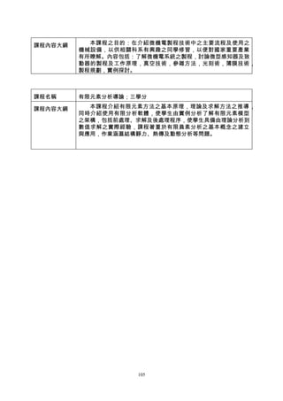 課程內容大綱     本課程之目的：在介紹微機電製程技術中之主要流程及使用之
         機械設備，以供相關科系有興趣之同學修習，以便對國家重要產業
         有所瞭解。內容包括：了解微機電系統之製程，討論微型感知器及致
         動器的製程及工作原理，真空技術，參雜方法，光刻術，薄膜技術，
         製程規劃，實例探討。



課程名稱     有限元素分析導論；三學分

課程內容大綱     本課程介紹有限元素方法之基本原理，理論及求解方法之推導 ，
         同時介紹使用有限分析軟體，使學生由實例分析了解有限元素模型
         之架構，包括前處理、求解及後處理程序，使學生具備由理論分析到
         數值求解之實際經驗，課程著重於有限員素分析之基本概念之建立
         與應用，作業涵蓋結構靜力、熱傳及動態分析等問題。




                   105
 