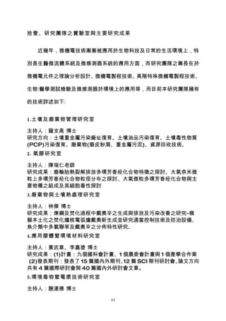 拾壹、研究團隊之實驗室與主要研究成果


  近幾年，微機電技術漸漸被應用於生物科技及日常的生活環境上，特

別是生醫微流體系統及微感測器系統的應用方面，而研究團隊之專長在於

微機電元件之理論分析設計、微機電製程技術、高階特殊微機電製程技術、

生物/醫學測試檢驗及微感測器於環境上的應用等，而目前本研究團隊擁有

的技術詳述如下:


1.土壤及廢棄物管理研究室

主持人：薩支高 博士
研究方向：土壤重金屬污染廠址復育、土壤油品污染復育、土壤毒性物質
(PCP)污染復育、廢棄物(廢皮粉屑、重金屬污泥)、資源回收技術.
2. 氣膠研究室

主持人：陳瑞仁老師
研究成果：廢輪胎熱裂解排放多環芳香烃化合物特徵之探討、大氣奈米微
粒上多環芳香烃化合物粒徑分布之探討、大氣微粒多環芳香烃化合物與主
要物種之組成及其細胞毒性探討
3.廢棄物與土壤熱處理研究室

主持人：林傑 博士
研究成果：煉鋼及焚化過程中戴奧辛之生成與排放及污染改善之研究-模
擬本土化之焚化爐核電弧爐戴奧新生成並研究適當控制技術及防治設備、
魚介類中多氯聯苯及戴奧辛之分佈特性研究.
4.應用膠體暨環境材料研究室

主持人：黃武章、李嘉塗 博士
研究成果：(1)計畫：九個國科會計畫、1 個農委會計畫與 1 個產學合作案
(2)發表期刊：發表了 15 篇國內外期刊、 篇 SCI 期刊研討會、
                      12           論文方向
共有 4 篇國際研討會與 40 篇國內外研討會文章。
5.環境毒物暨電漿技術研究室

主持人：謝連德 博士
                   63
 