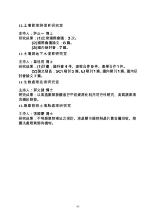 12.土壤管理與復育研究室

主持人：許正一 博士
研究成果：(1)出席國際會議：3 次。
    (2)國際會議論文：8 篇。
    (3)國內研討會：7 篇。
13.土壤與地下水復育研究室

主持人：葉桂君 博士
研究成果：(1)計畫：國科會 4 件、建教合作 9 件、產學合作 1 件。
    (2)論文發表：SCI 期刊 5 篇、 期刊 1 篇、
                       EI      國內期刊 1 篇、國內研
討會論文 7 篇。
14.生物處理技術研究室

主持人：郭文健 博士
研究成果：以高溫厭氧發酵進行甲烷資源化利用可行性研究、臭氧蔬果清
洗機的研發。
15.廢棄物與土壤熱處理研究室

主持人：張國慶 博士
研究成果：不明廢棄物場址之探討、液晶顯示器控制晶片貴金屬回收、熔
鹽法處理氣態有機物。




                     65
 