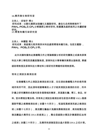 16.應用微生物研究室

主持人：邱瑞宇 博士
研究成果：以馴化菌群加強礦化五氯酚研究、最佳化自然降解條件下
PAHS、PCBS 及 CPS 分解菌群之解析研究、乾雞糞為基肥施用之永續經營
研究。
17.環境有機污染研究室



主持人：林耀堅 博士
研究成果：高級氧化程序與奈米科技處理環境有機污染。包括五氯酚 、
PAHS、PCBS 及 CPS 分等。


 此外尚擁有擁有此微機電元件之理論模擬分析的研究團隊之成員有屏東

科技大學工學院院長戴昌賢教授、屏東科技大學車輛系陳勇全副教授、蔡健

雄助理教授及屏東科技大學材料工程研究所傅龍明助理教授等。


現有之測試及檢測技術


  在微機電元件之測試及檢測技術方面，往往須依微機電元件的使用領

域而有所不同，因此須有相當專業的人才才能其測試及檢測的目的，而本

計畫之研究團隊的成員均是各個領域的專家，其涵蓋生醫、環工、食品、材

料、室內環境及電泳等。而現有之測試及檢測技術包含室內環境 VOCs 微感

器對甲醛之感應檢測技術（如圖十六所示），恆溫恆濕感測系統之檢測技

術（如圖十七所示），微流體生醫晶片洩漏效應檢測技術，高效能整合型

微流體晶片應用在 DNA 的偵測上），整合型細胞分類及計數器對紅血球


之偵測（如圖二十所示），及應用快速微型混合晶片對對-DNA 之切片等。

                   66
 