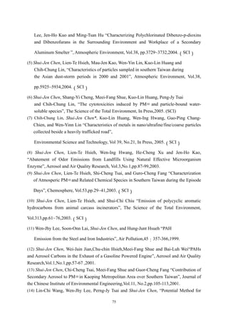 Lee, Jen-Ho Kuo and Ming-Tsan Hu “Characterizing Polychlorinated Dibenzo-p-dioxins
   and Dibenzofurans in the Surrounding Environment and Workplace of a Secondary

   Aluminum Smelter ”, Atmospheric Environment, Vol.38, pp.3729~3732,2004.（SCI）

(5) Shui-Jen Chen, Lien-Te Hsieh, Mau-Jen Kao, Wen-Yin Lin, Kuo-Lin Huang and
   Chih-Chung Lin, “Characteristics of particles sampled in southern Taiwan during
   the Asian dust-storm periods in 2000 and 2001”, Atmospheric Environment, Vol.38,

   pp.5925~5934,2004.（SCI）

(6) Shui-Jen Chen, Shang-Yi Cheng, Meei-Fang Shue, Kuo-Lin Huang, Peng-Jy Tsai
    and Chih-Chung Lin, “The cytotoxicities induced by PM10 and particle-bound water-
    soluble species”, The Science of the Total Environment, In Press,2005. (SCI)
(7) Chih-Chung Lin, Shui-Jen Chen*, Kuo-Lin Huang, Wen-Ing Hwang, Guo-Ping Chang-
    Chien, and Wen-Yinn Lin “Characteristics of metals in nano/ultrafine/fine/coarse particles
    collected beside a heavily trafficked road”,

   Environmental Science and Technology, Vol 39, No.21, In Press, 2005.（SCI）

(8) Shui-Jen Chen, Lien-Te Hsieh, Wen-Ing Hwang, He-Cheng Xu and Jen-Ho Kao,
“Abatement of Odor Emissions from Landfills Using Natural Effective Microorganism
Enzyme”, Aerosol and Air Quality Research, Vol.3,No.1,pp.87-99,2003.
(9) Shui-Jen Chen, Lien-Te Hsieh, Shi-Cheng Tsai, and Guro-Cheng Fang “Characterization
    of Atmosperic PM10 and Related Chemical Species in Southern Taiwan during the Episode

   Days”, Chemosphere, Vol.53,pp.29~41,2003.（SCI）

(10) Shui-Jen Chen, Lien-Te Hsieh, and Shui-Chi Chiu “Emission of polycyclic aromatic
hydrocarbons from animal carcass incinerators”, The Science of the Total Environment,

Vol.313,pp.61~76,2003.（SCI）

(11) Wen-Jhy Lee, Soon-Onn Lai, Shui-Jen Chen, and Hung-Junt Hsueh “PAH

   Emission from the Steel and Iron Industries”, Air Pollution,45：357-366,1999.

(12) Shui-Jen Chen, Wei-Jain Jian,Chu-chin Hsieh,Meei-Fang Shue and Bai-Luh Wei“PAHs
and Aerosol Carbons in the Exhaust of a Gasoline Powered Engine”, Aerosol and Air Quality
Research,Vol.1,No.1,pp.57-67 ,2001.
(13) Shui-Jen Chen, Chi-Cheng Tsai, Meei-Fang Shue and Guor-Cheng Fang “Contribution of
Secondary Aerosol to PM10 in Kaoping Metropolitan Area over Southern Taiwan”, Journal of
the Chinese Institute of Environmental Engineering,Vol.11, No.2,pp.105-113,2001.
(14) Lin-Chi Wang, Wen-Jhy Lee, Perng-Jy Tsai and Shui-Jen Chen, “Potential Method for

                                             75
 